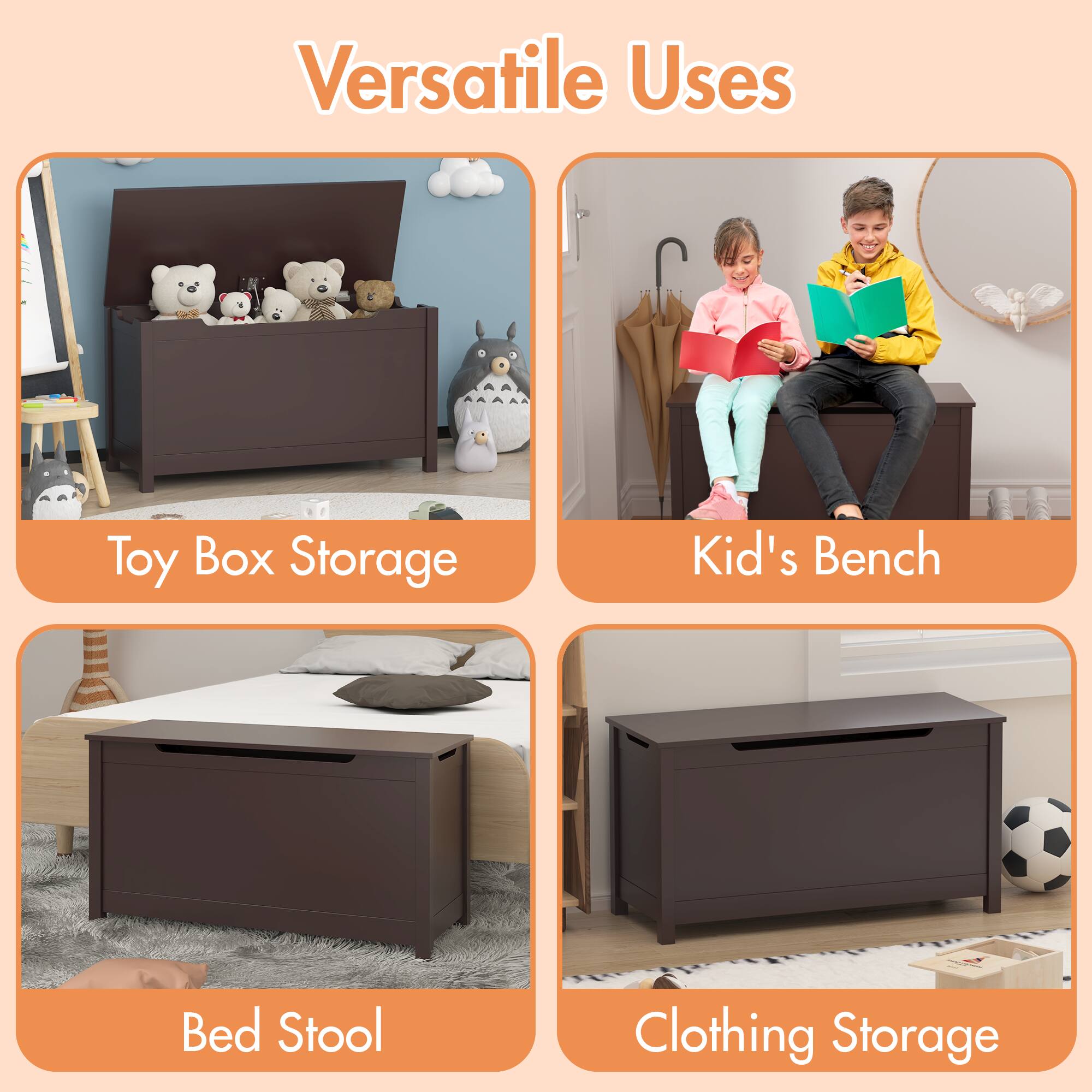Versatile Uses

- Toy Box Storage
- Kid's Bench
- Bed Stool
- Clothing Storage