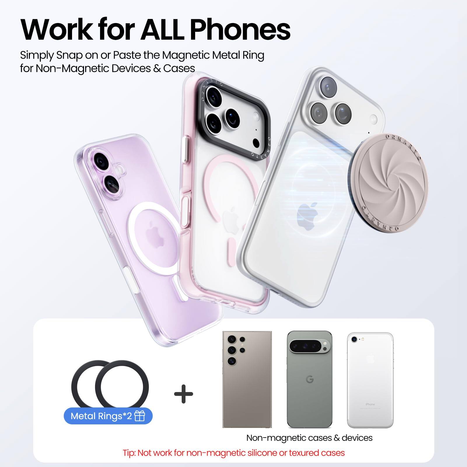 Work for ALL Phones

Simply Snap on or Paste the Magnetic Metal Ring for Non-Magnetic Devices & Cases

Metal Rings*2

Tip: Not work for non-magnetic silicone or textured cases

Non-magnetic cases & devices