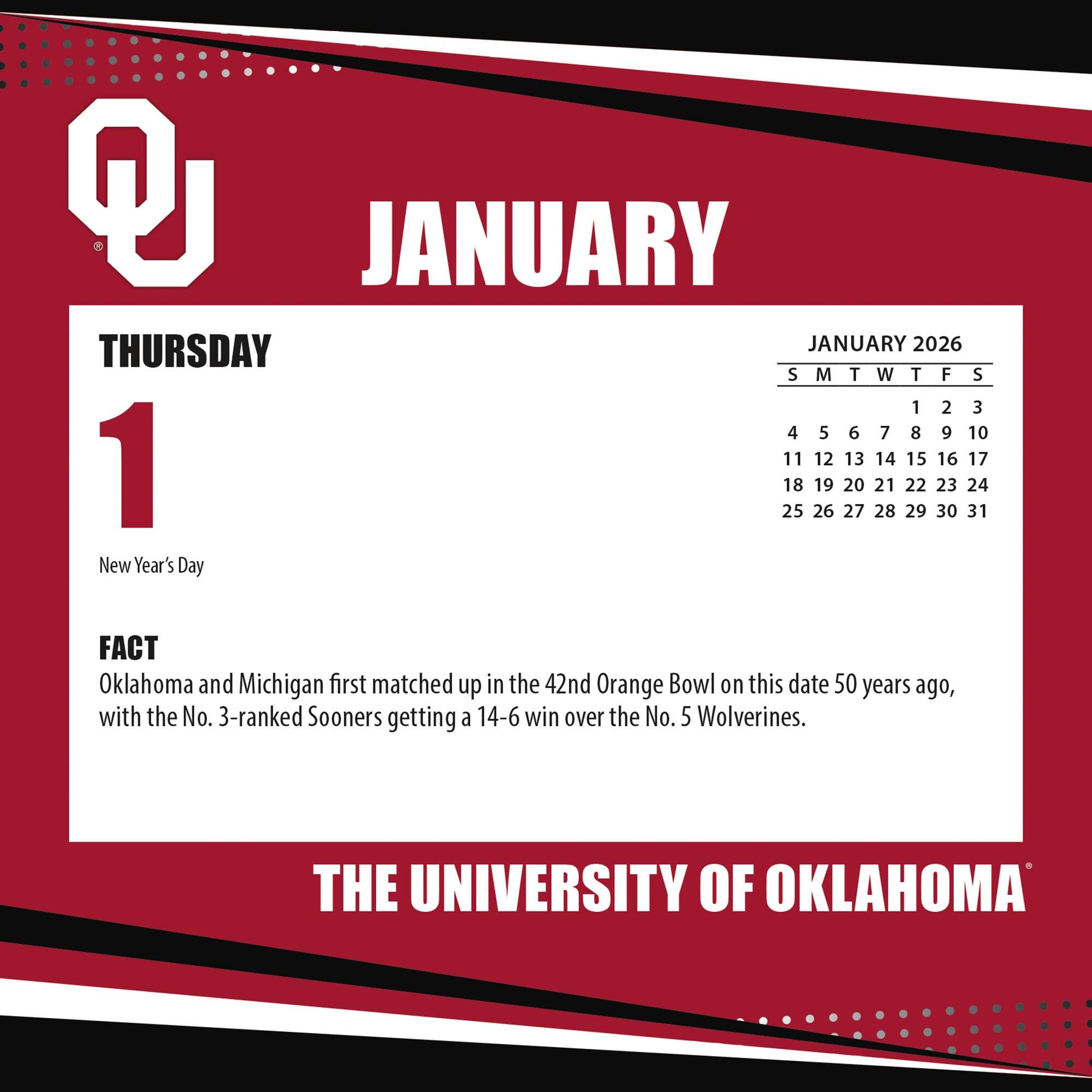 **JANUARY**

**THURSDAY 1**

New Year's Day

**FACT**

Oklahoma and Michigan first matched up in the 42nd Orange Bowl on this date 50 years ago, with the No. 3-ranked Sooners getting a 14-6 win over the No. 5 Wolverines.

**JANUARY 2026**

S M T W T F S

1 2 3

4 5 6 7 8 9 10

11 12 13 14 15 16 17

18 19 20 21 22 23 24

25 26 27 28 29 30 31

**THE UNIVERSITY OF OKLAHOMA**