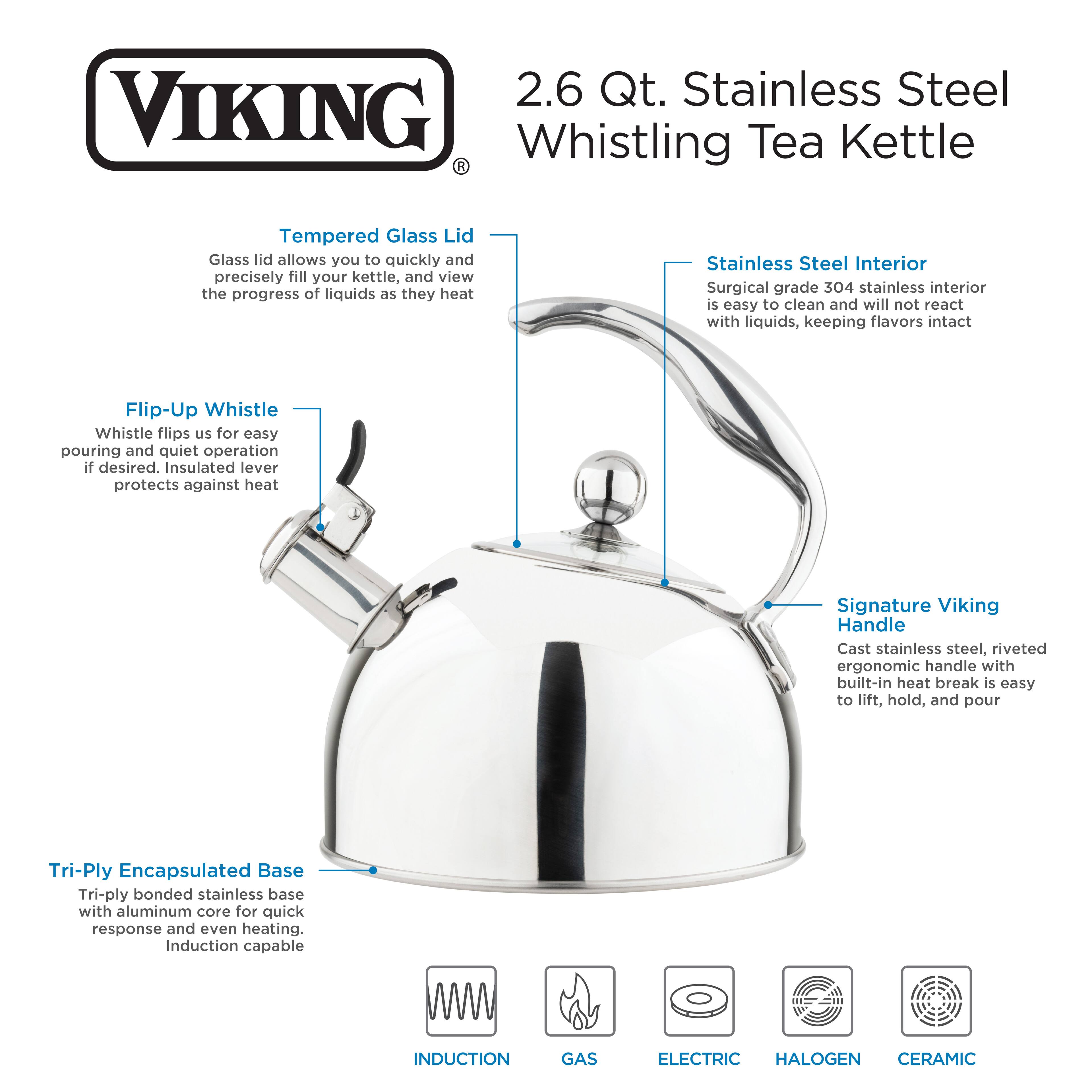 2.6 Qt. Stainless Steel VIKING Whistling Tea Kettle
- Tempered Glass Lid: Glass lid allows you to quickly and precisely fill your kettle, and view the progress of liquids as they heat
- Stainless Steel Interior: Surgical grade 304 stainless interior is easy to clean and will not react with liquids, keeping flavors intact
- Flip-Up Whistle: Whistle flips up for easy pouring and quiet operation if desired. Insulated lever protects against heat
- Signature Viking Handle: Cast stainless steel, riveted ergonomic handle with built-in heat break is easy to lift, hold, and pour
- Tri-Ply Encapsulated Base: Tri-ply bonded stainless base with aluminum core for quick response and even heating. Induction capable
- INDUCTION GAS ELECTRIC HALOGEN CERAMIC