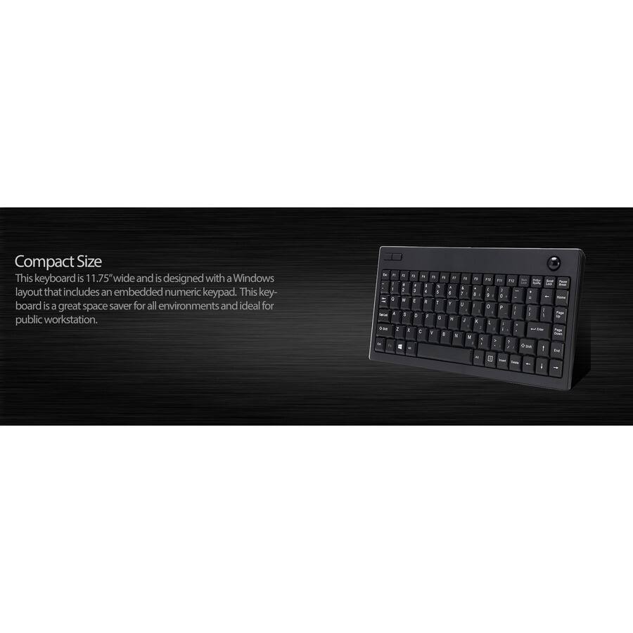 Compact Size

This keyboard is 11.75" wide and is designed with a Windows layout that includes an embedded numeric keypad. This keyboard is a great space saver for all environments and ideal for public workstation.
