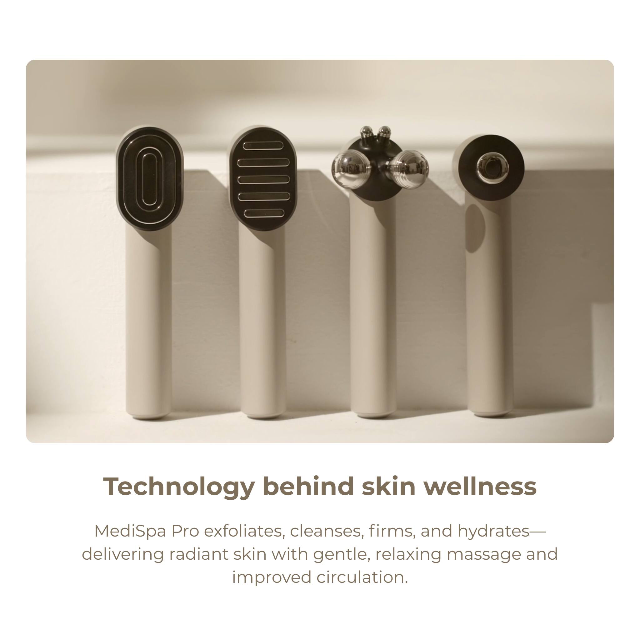 Technology behind skin wellness

MediSpa Pro exfoliates, cleanses, firms, and hydrates—delivering radiant skin with gentle, relaxing massage and improved circulation.