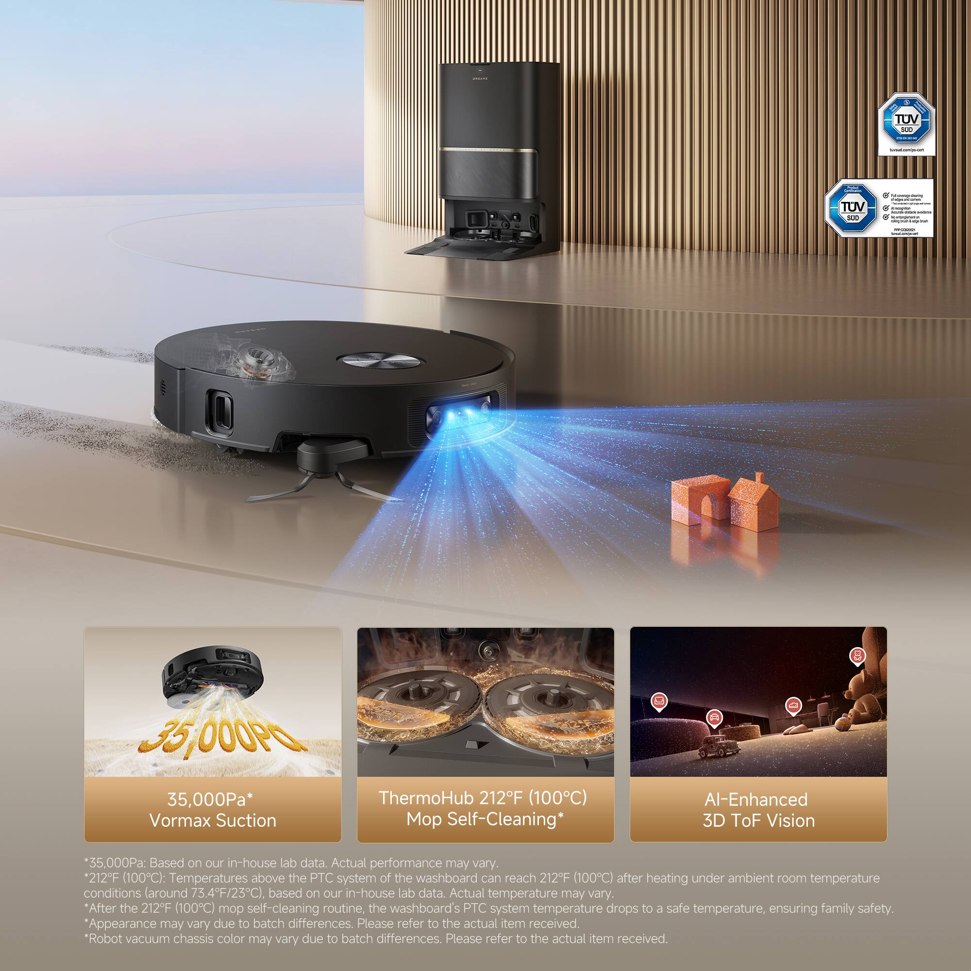 - 2 1 TUV - - | ! !  TUV 1 . | 3,000P L 35,000Pa* Vormax Suction ThermoHub 212F (100C) o Self-Cleaning* Al-Enhanced 3D ToF Vision 55,000Pa: Based on our in-house lab data. Actual performance may vary. 212°F (100C): Temperatures above the PTC system of the washboard can reach 212°F (100C) after heating under ambient room temperature conditions (around 73.4°F/23°C). Based on our in-house lab data. Actual temperature may vary. After the 212F (100C) mop self-cleaning routine, the washboard's PTC system temperature drops to a safe temperature, ensuring family safety. Appearance may vary due to batch differences. Please refer to the actual item received. Robot vacuum chassis color may vary due to batch differences. Please refer to the actual item received.

- 35,000Pa*
  Vormax Suction

- ThermoHub 21