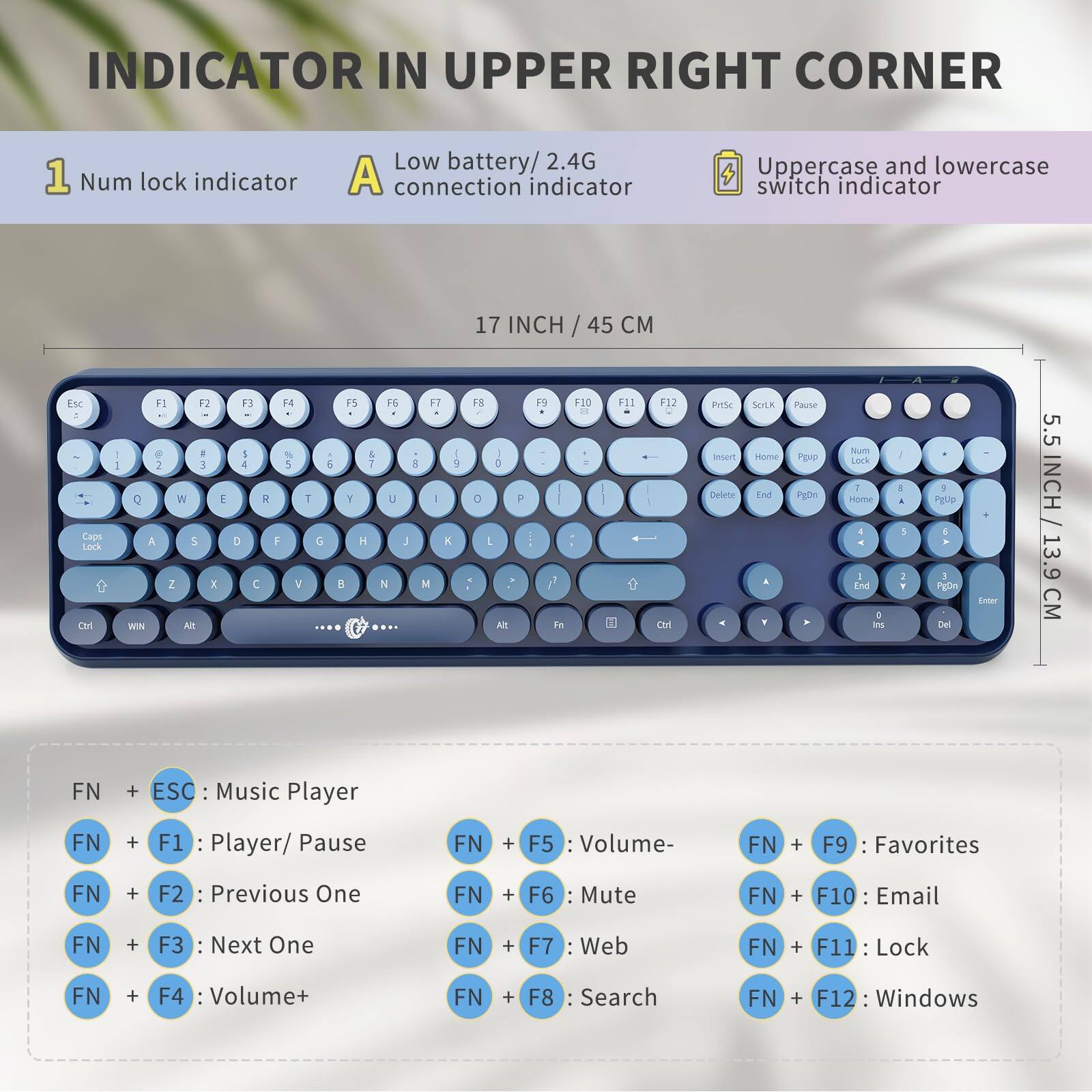 **INDICATOR IN UPPER RIGHT CORNER**

1. Num lock indicator
2. Low battery / 2.4G connection indicator
3. Uppercase and lowercase switch indicator

**17 INCH / 45 CM**

**5.5 INCH / 13.9 CM**

**FN + ESC:** Music Player  
**FN + F1:** Player/ Pause  
**FN + F2:** Previous One  
**FN + F3:** Next One  
**FN + F4:** Volume+  
**FN + F5:** Volume-  
**FN + F6:** Mute  
**FN + F7:** Web  
**FN + F8:** Search  
**FN + F9:** Favorites  
**FN + F10:** Email  
**FN + F11:** Lock  
**FN + F12:** Windows