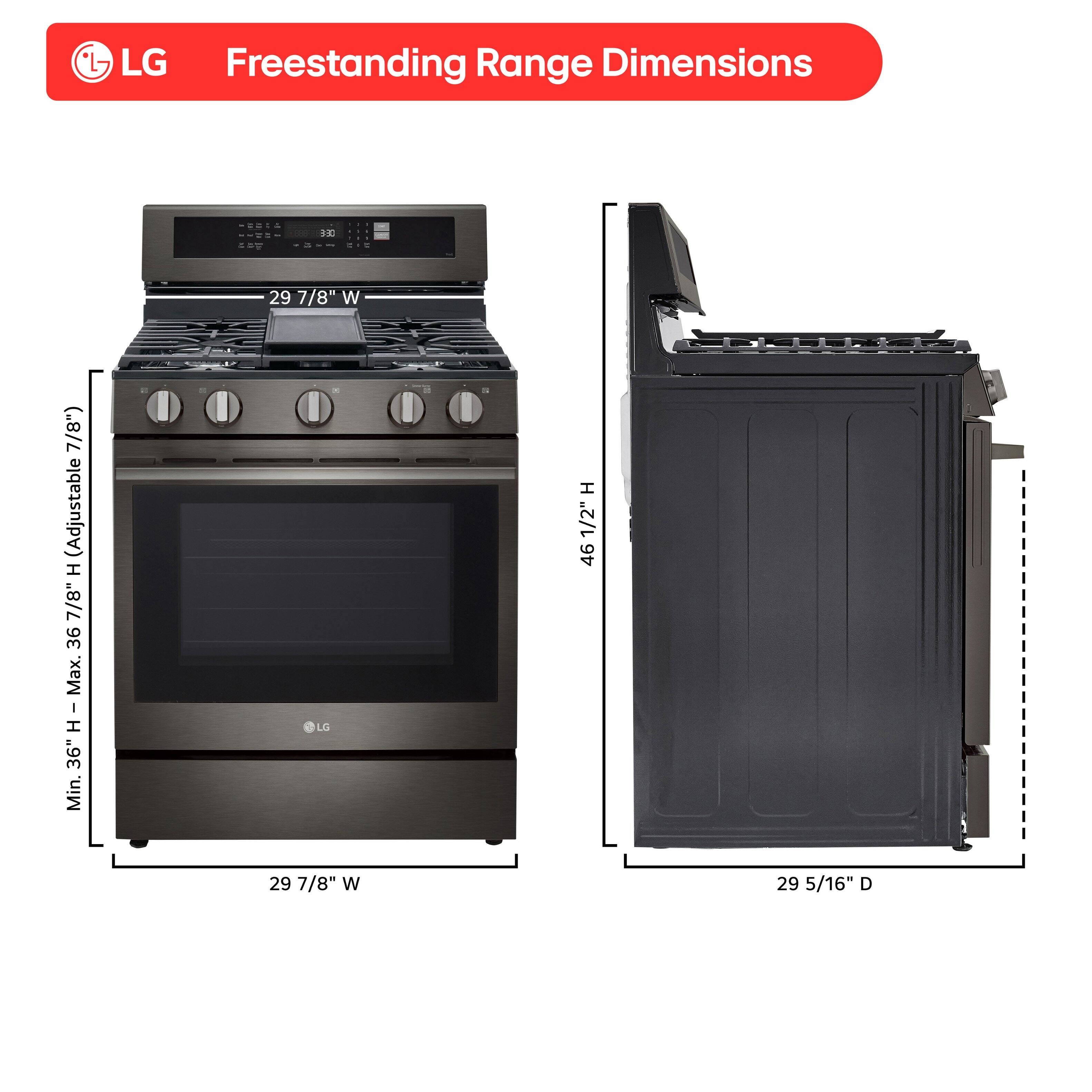 LG Freestanding Range Dimensions

- Width: 29 7/8"
- Height: Adjustable 7" (Min. 36" - Max. 46 1/2")
- Depth: 29 5/16"