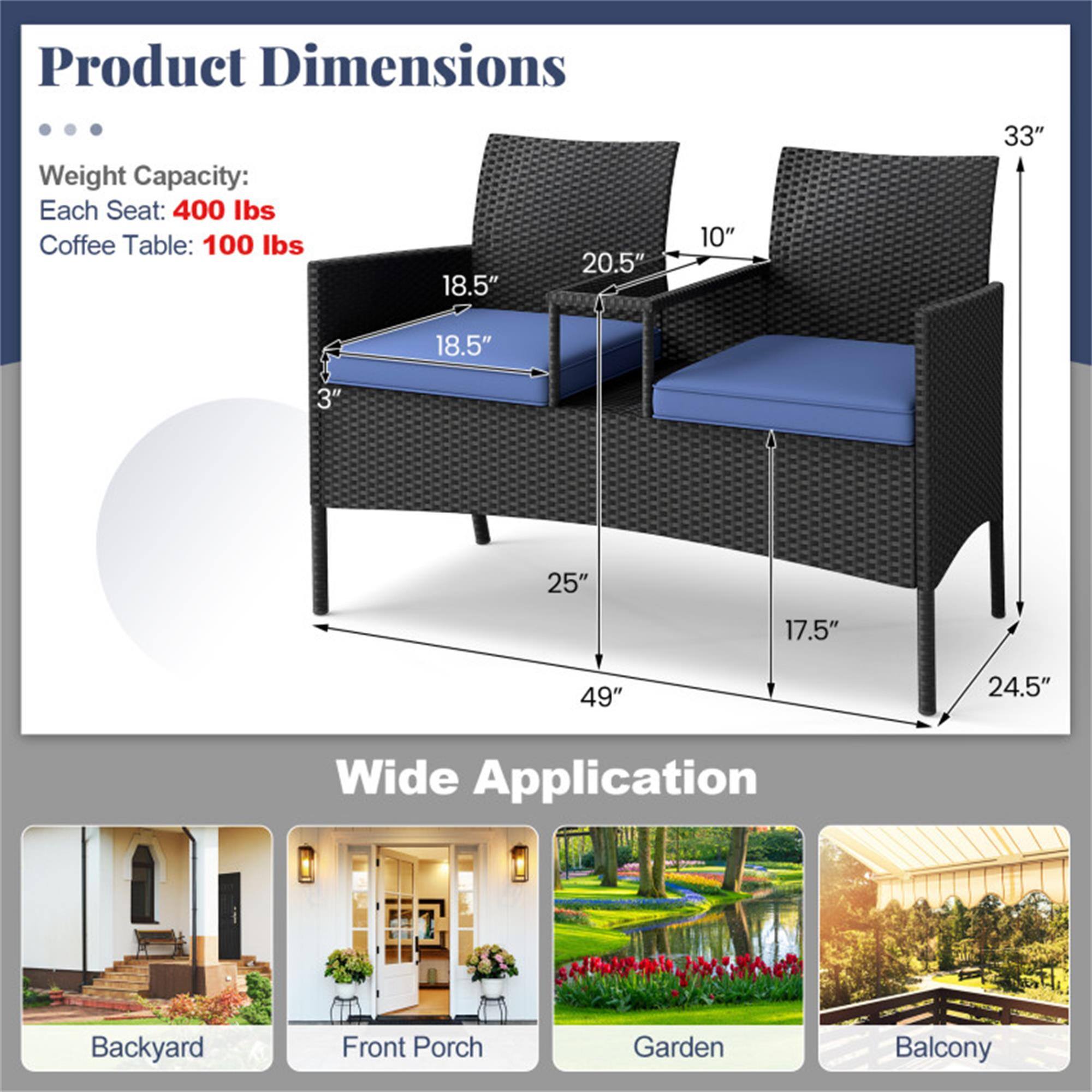 Product Dimensions  
Weight Capacity:  
Each Seat: 400 lbs  
Coffee Table: 100 lbs  

Dimensions:  
- Seat: 18.5" W x 20.5" D x 10" H  
- Coffee Table: 18.5" W x 3" H  
- Overall: 49" W x 25" D x 33" H  
- Width: 24.5"  

Wide Application  
Backyard  
Front Porch  
Garden  
Balcony