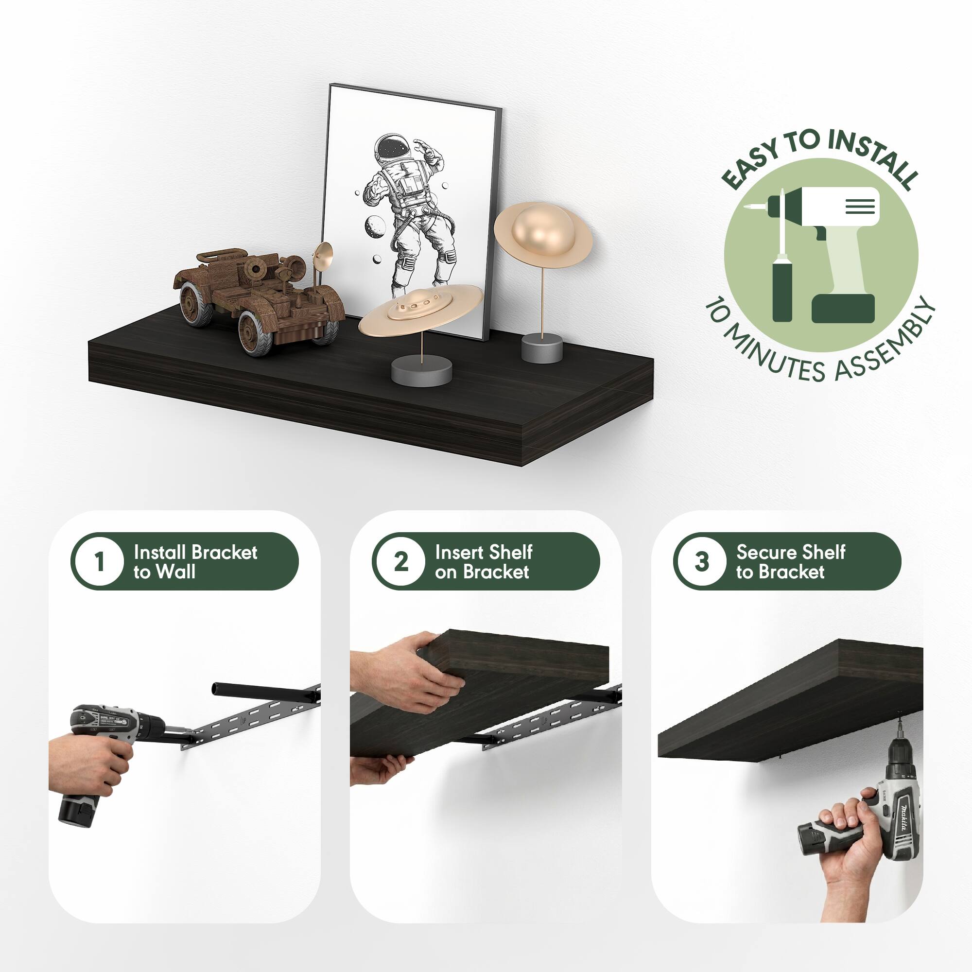 EASY TO INSTALL  
10 MINUTES ASSEMBLY  

1. Install Bracket to Wall  
2. Insert Shelf on Bracket  
3. Secure Shelf to Bracket