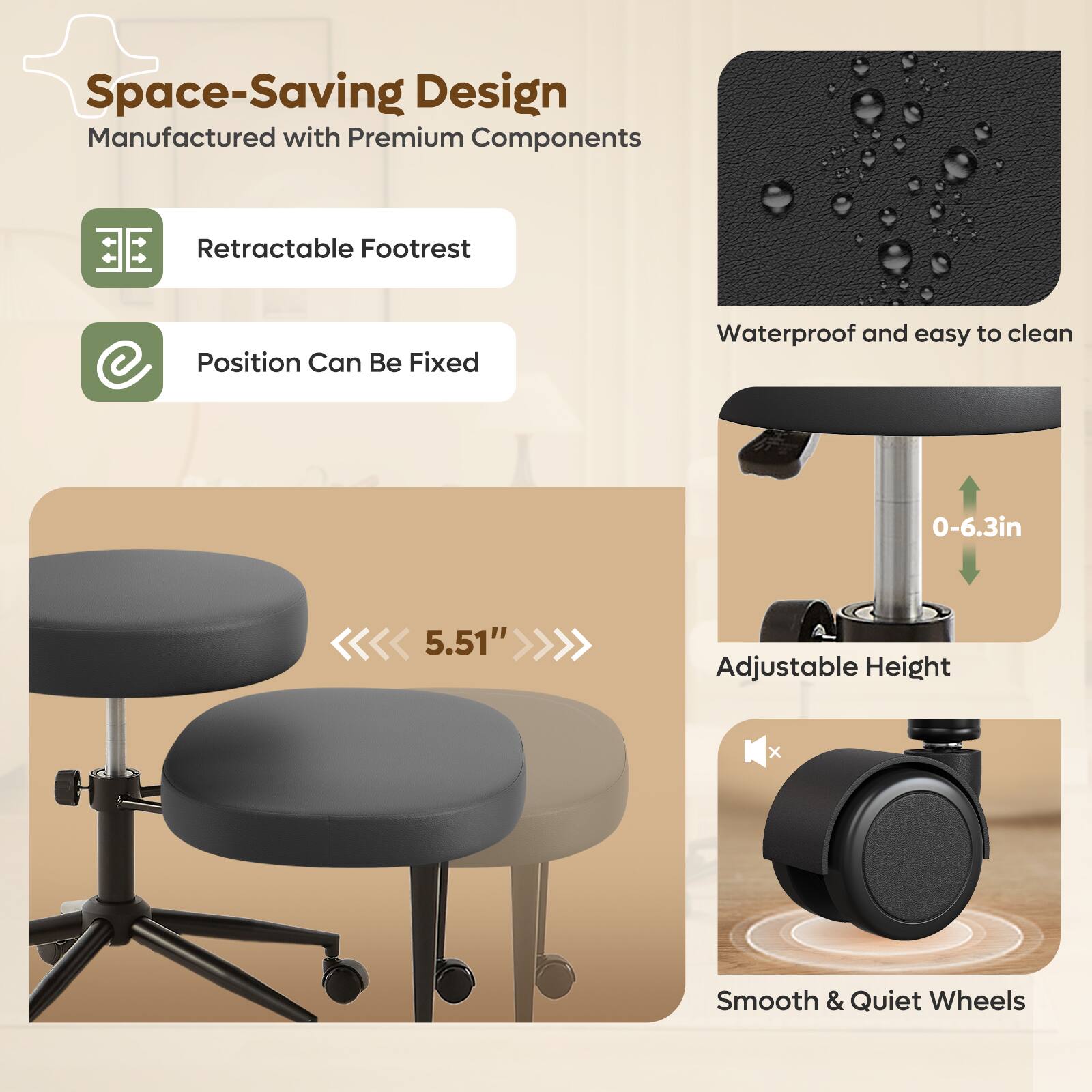 Space-Saving Design  
Manufactured with Premium Components  

- Retractable Footrest  
- Position Can Be Fixed  

Waterproof and easy to clean  

Adjustable Height: 0-6.3in (5.51")  

Smooth & Quiet Wheels