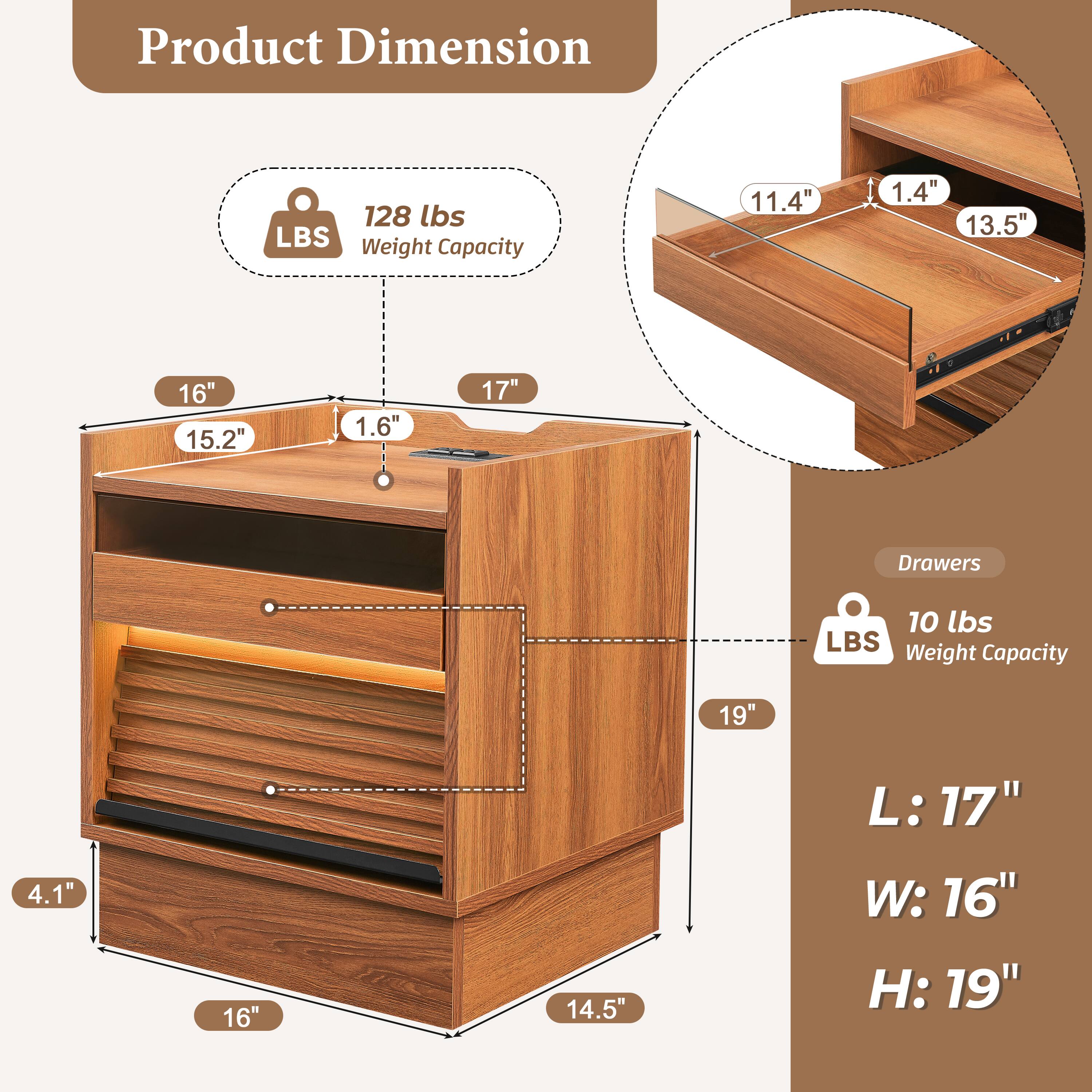 Product Dimension

- 128 lbs Weight Capacity
- 11.4" x 1.4" x 13.5"
- 16" x 15.2" x 1.6" x 17"
- 19" x 4.1" x 16" x 14.5"
- L: 17" W: 16" H: 19"

Drawers
- 10 lbs Weight Capacity