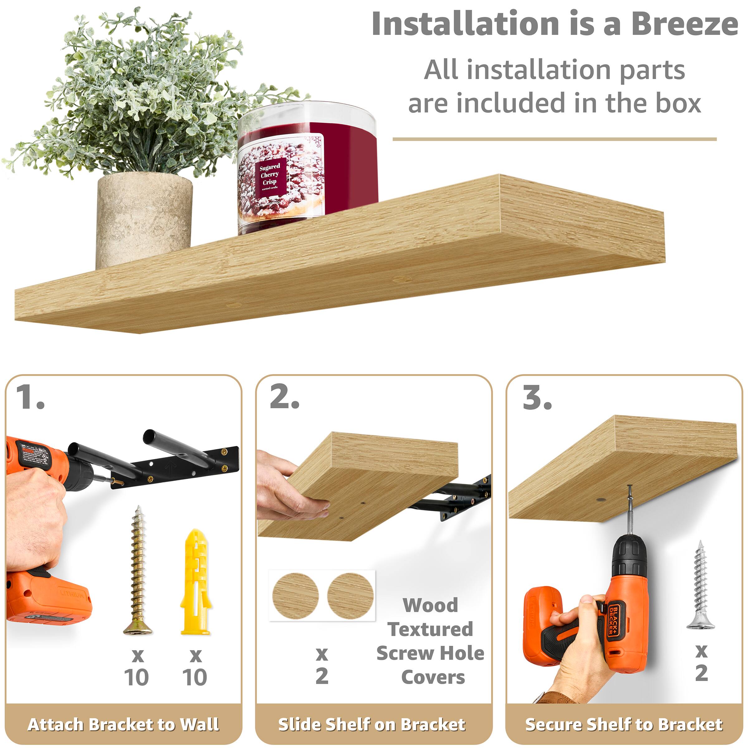 Installation is a Breeze All installation parts are included in the box

1. Attach Bracket to Wall
2. Slide Shelf on Bracket
3. Secure Shelf to Bracket

Wood Textured Screw Hole Covers x 2

Segared Cherry Cee x 10 x 10 x 2