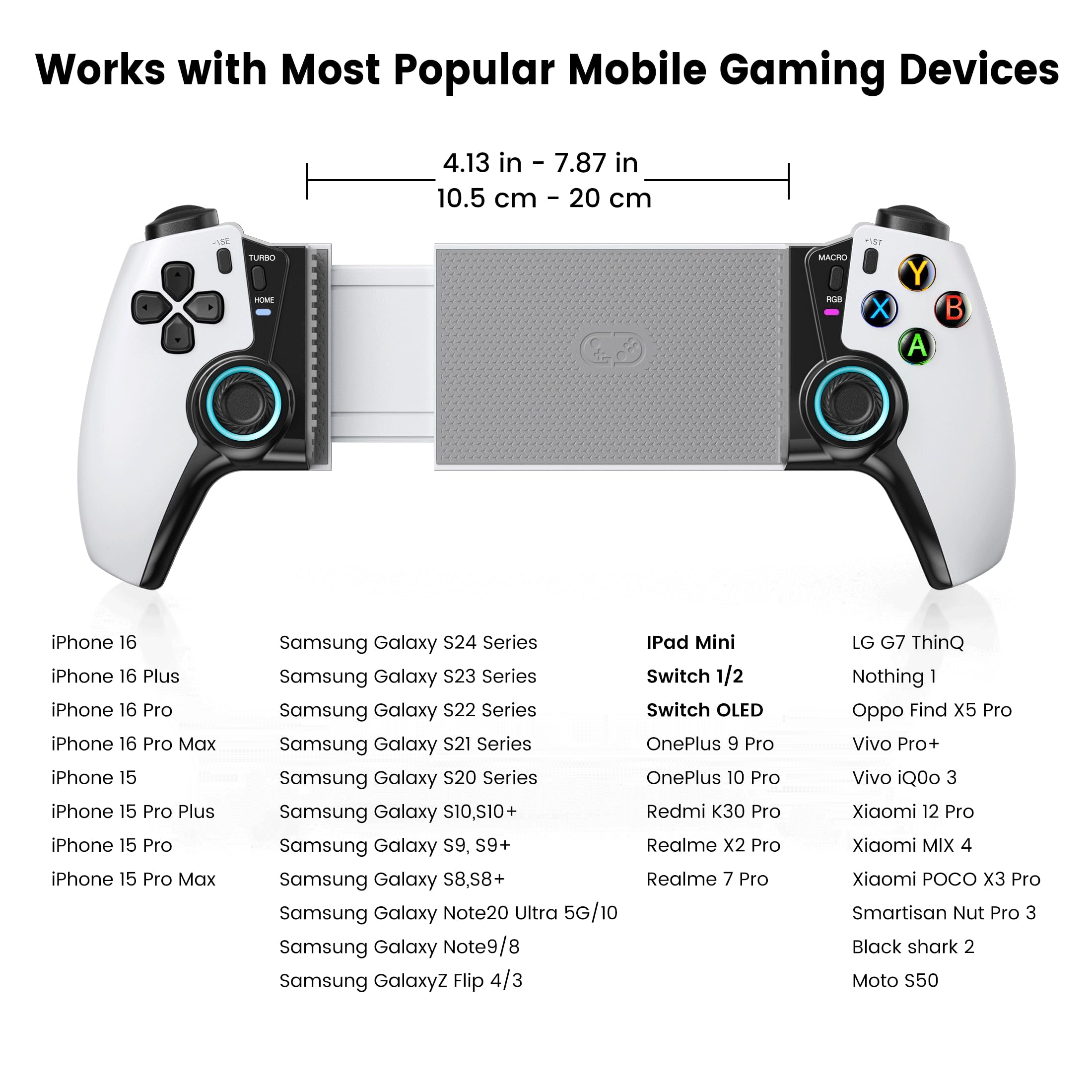 Works with Most Popular Mobile Gaming Devices

4.13 in - 7.87 in  
10.5 cm - 20 cm

- iPhone 16
- iPhone 16 Plus
- iPhone 16 Pro
- iPhone 16 Pro Max
- iPhone 15
- iPhone 15 Pro Plus
- iPhone 15 Pro
- iPhone 15 Pro Max
- Samsung Galaxy S24 Series
- Samsung Galaxy S23 Series
- Samsung Galaxy S22 Series
- Samsung Galaxy S21 Series
- Samsung Galaxy S20 Series
- Samsung Galaxy S10/S10+
- Samsung Galaxy S9, S9+
- Samsung Galaxy S8, S8+
- Samsung Galaxy Note20 Ultra 5G/10
- Samsung Galaxy Note9/8
- Samsung Galaxy Z Flip 4/3
- iPad Mini
- Switch 1/2
- Switch OLED
- OnePlus 9 Pro
- OnePlus 10 Pro
- Redmi K30 Pro
- Realme X2 Pro
- Realme 7 Pro
- LG G7 ThinQ
- Nothing 1
- Oppo Find X