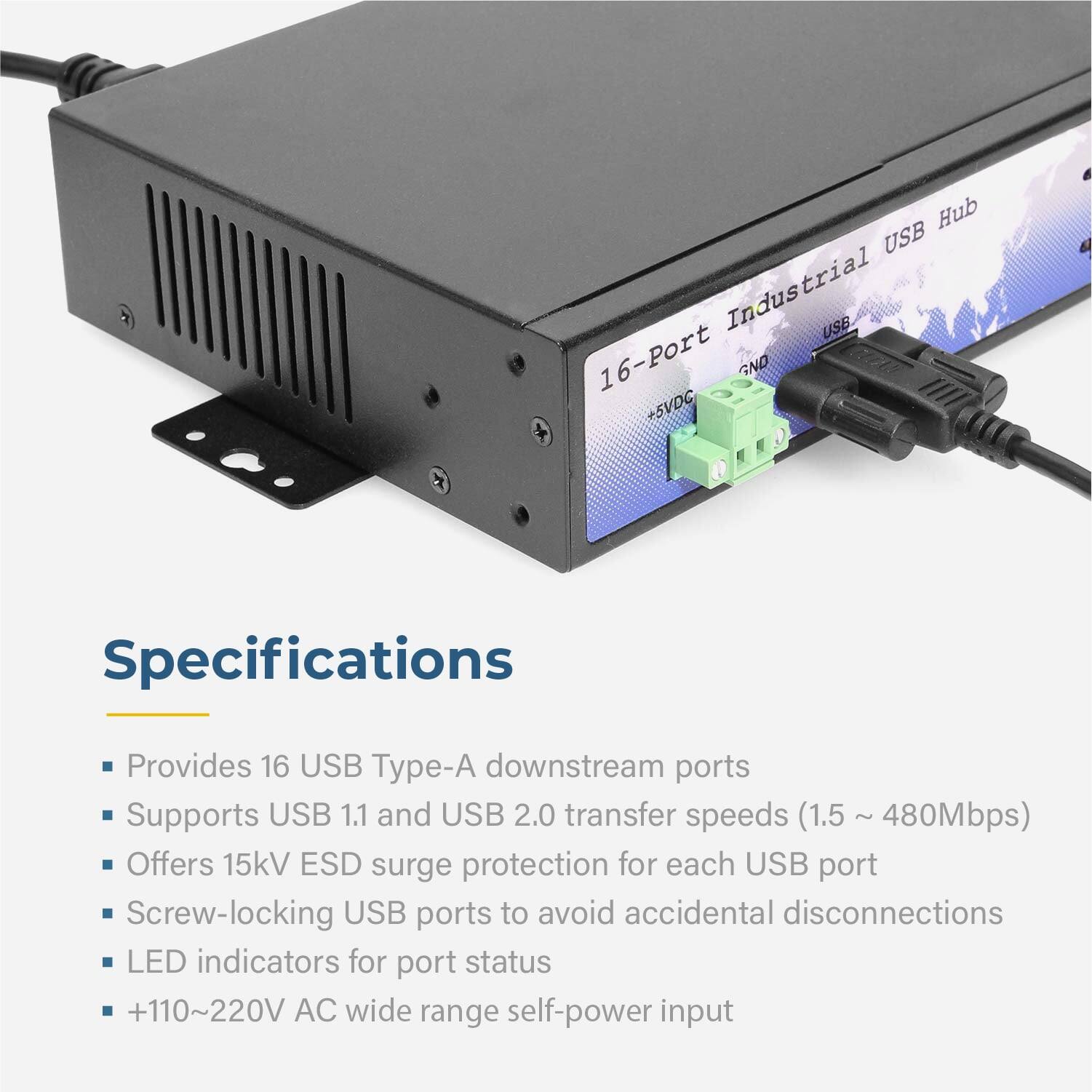Hub USB Industrial USE 16-Port GND +5VDC

Specifications
- Provides 16 USB Type-A downstream ports
- Supports USB 1.1 and USB 2.0 transfer speeds (1.5 ~ 480Mbps)
- Offers 15kV ESD surge protection for each USB port
- Screw-locking USB ports to avoid accidental disconnections
- LED indicators for port status
- +110~220V AC wide range self-power input