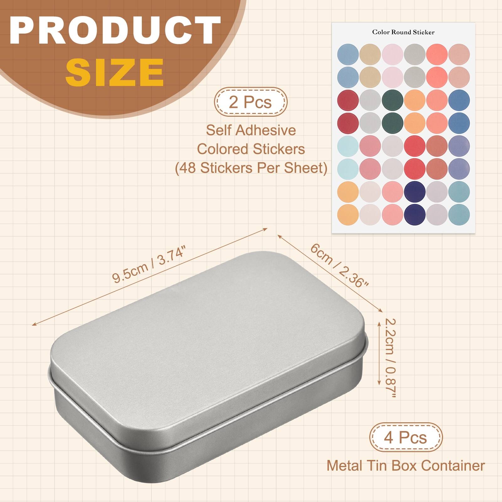 PRODUCT SIZE

2 Pcs
Self Adhesive Colored Stickers (48 Stickers Per Sheet)

3.74" 9.5cm x 6cm
2.36" 2.2cm / 0.87" 0.87"

4 Pcs
Metal Tin Box Container