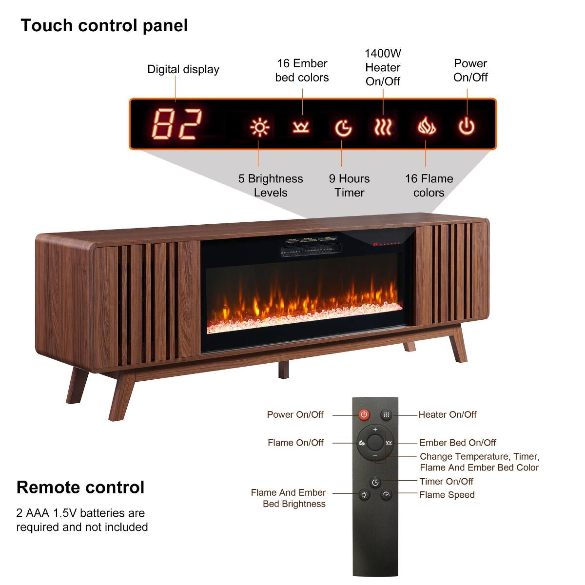 Touch control panel  
Digital display  
16 Ember bed colors  
1400W Heater On/Off  
Power On/Off  
5 Brightness Levels  
9 Hours Timer  
16 Flame colors  

Remote control  
2 AAA 1.5V batteries are required and not included  
Flame On/Off  
Flame And Ember Bed Brightness  
Ember Bed On/Off  
Change Temperature, Timer, Flame And Ember Bed Color  
Timer On/Off  
Flame Speed