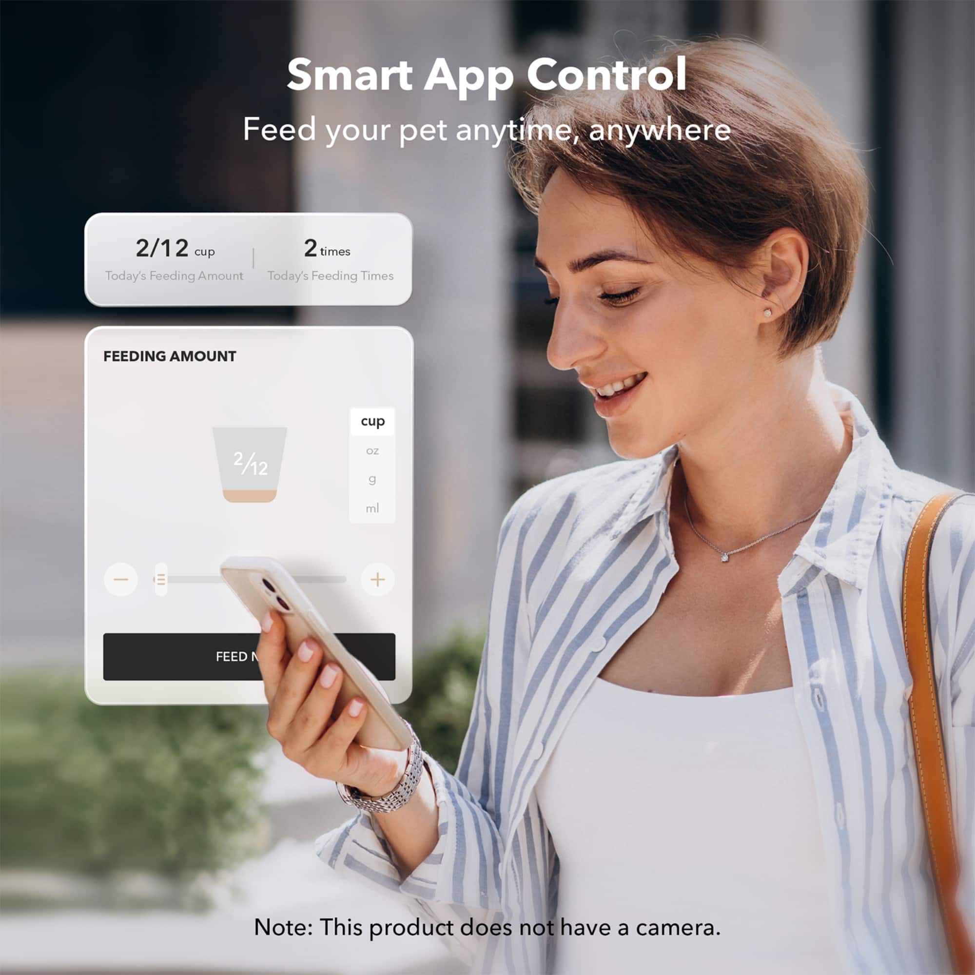 Smart App Control: Feed your pet anytime, anywhere. 2/12 cup 2 times. Today's Feeding Amount: 2/12 cup. Today's Feeding Times. Feeding Amount: 2/12 cup. 2/12 oz g ml ee. Note: This product does not have a camera.