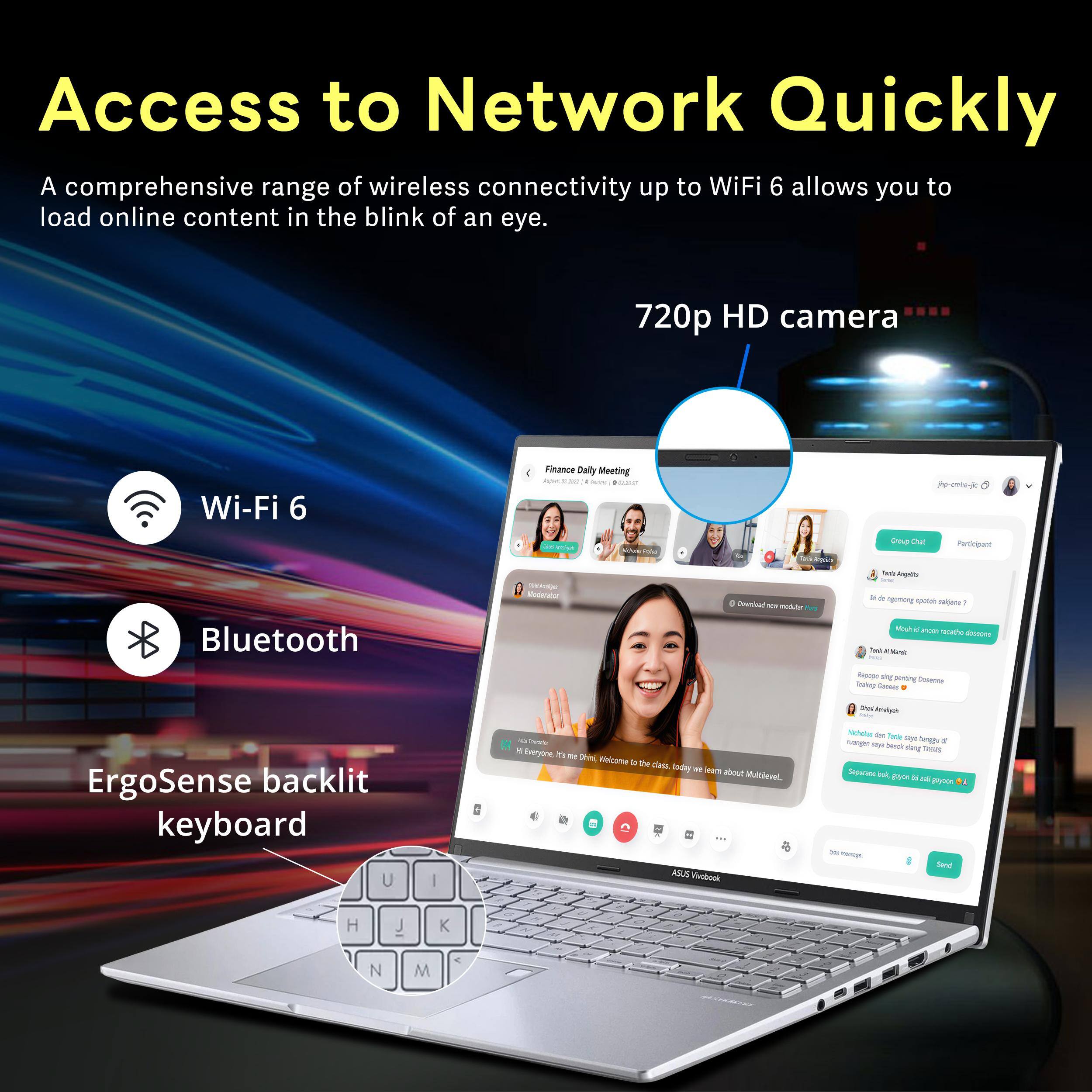 Access to Network Quickly

A comprehensive range of wireless connectivity up to WiFi 6 allows you to load online content in the blink of an eye.

720p HD camera

Wi-Fi 6

Bluetooth

ErgoSense backlit keyboard

ASUS Vivobook