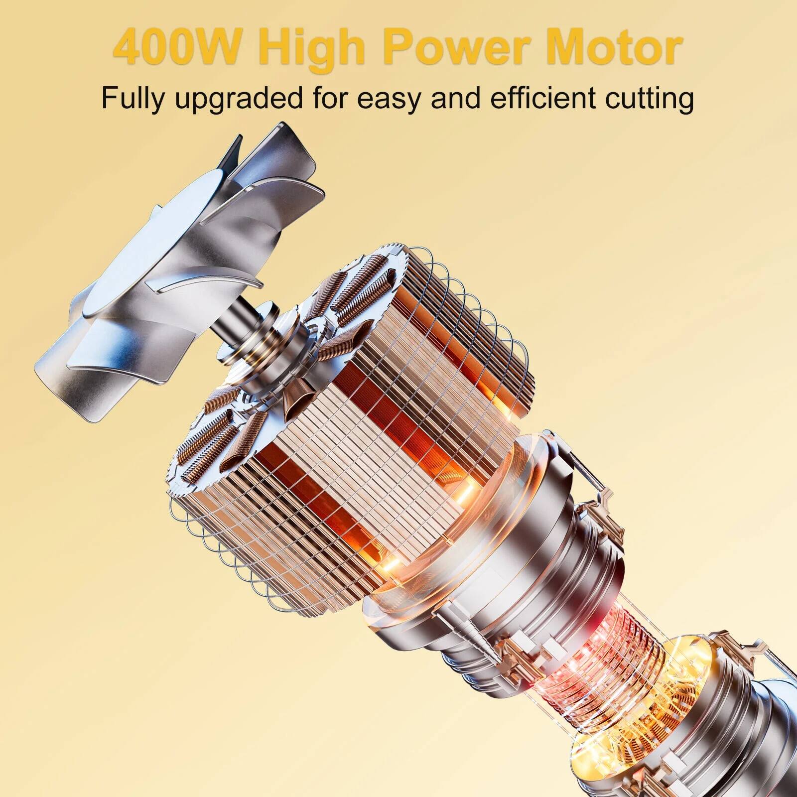 400W High Power Motor  
Fully upgraded for easy and efficient cutting