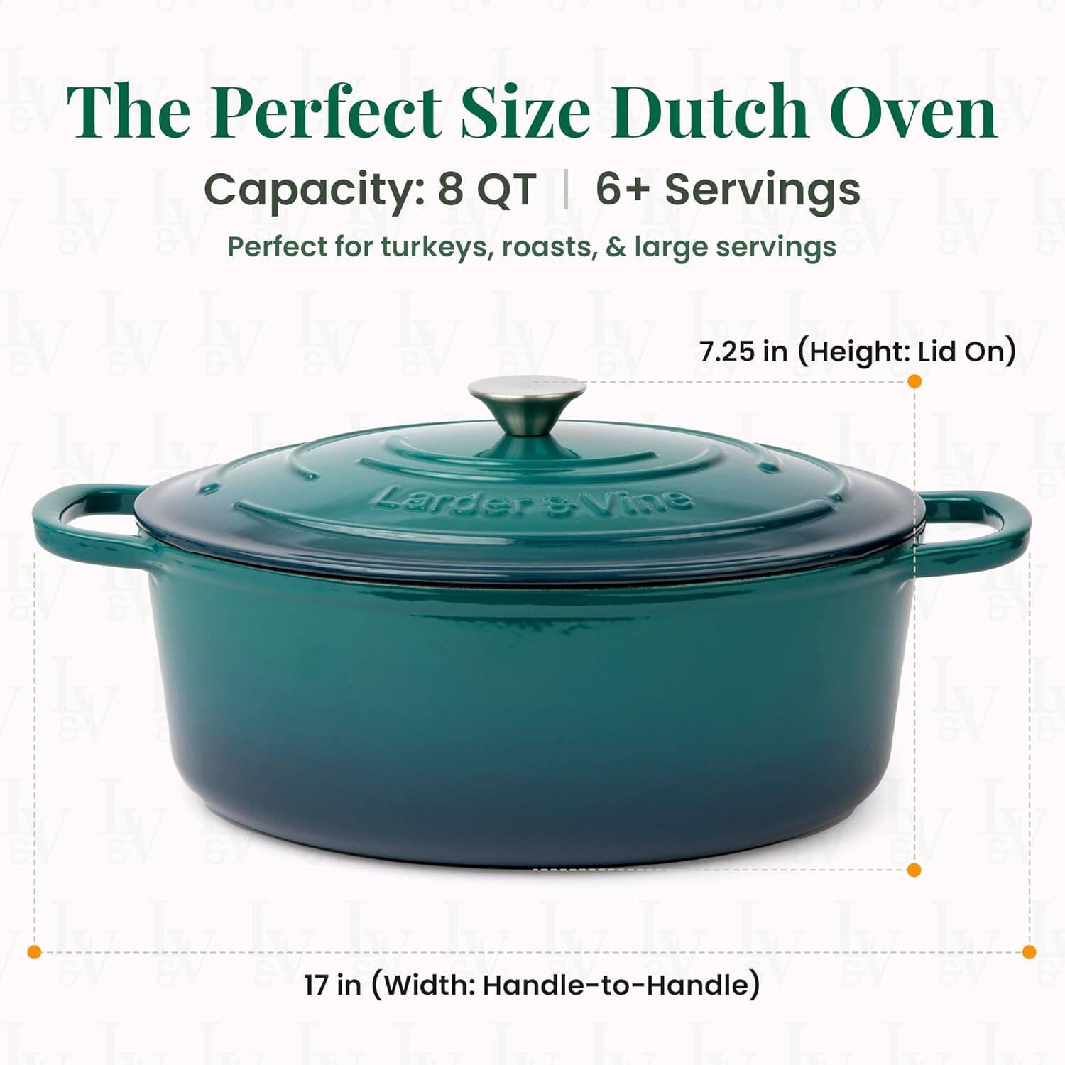 The Perfect Size Dutch Oven  
Capacity: 8 QT | 6+ Servings  
Perfect for turkeys, roasts, & large servings  

7.25 in (Height: Lid On)  
17 in (Width: Handle-to-Handle)