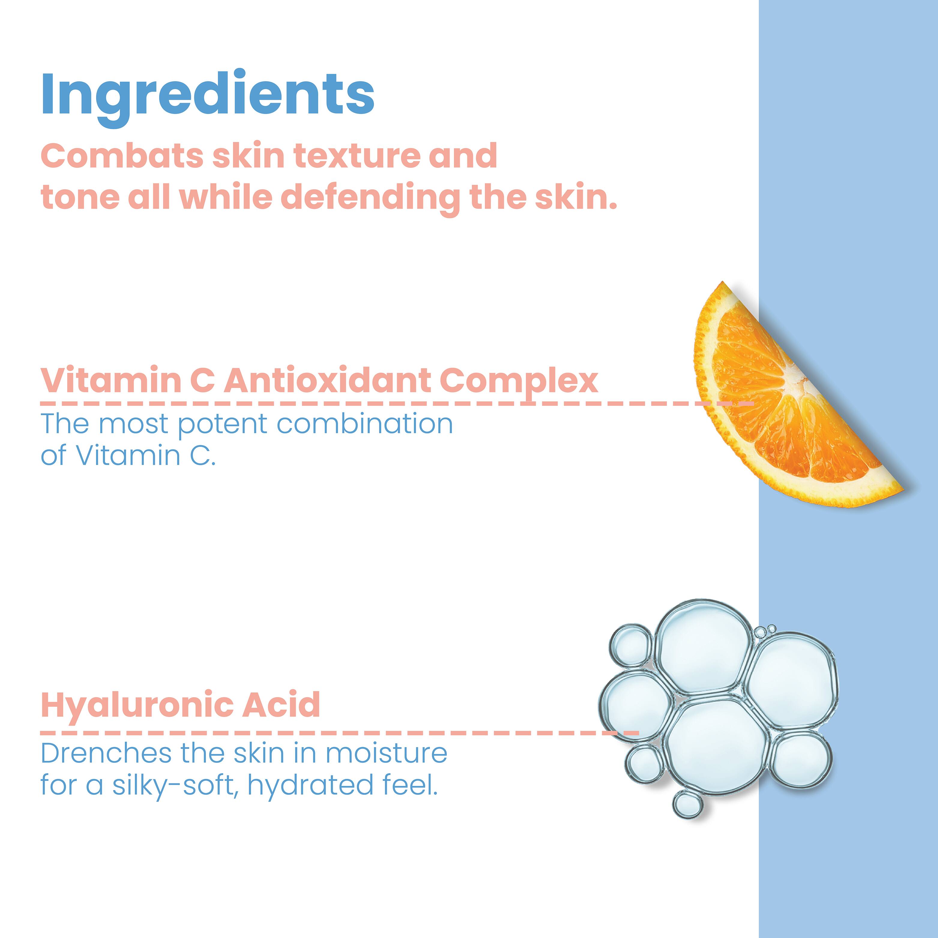 Ingredients  
Combats skin texture and tone all while defending the skin.  

Vitamin C Antioxidant Complex  
The most potent combination of Vitamin C.  

Hyaluronic Acid  
Drenches the skin in moisture for a silky-soft, hydrated feel.