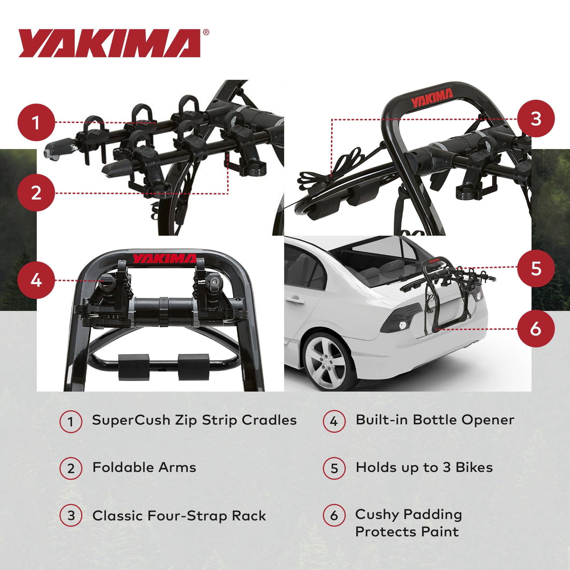 YAKIMA

1. SuperCush Zip Strip Cradles
2. Foldable Arms
3. Classic Four-Strap Rack
4. Built-in Bottle Opener
5. Holds up to 3 Bikes
6. Cushy Padding Protects Paint