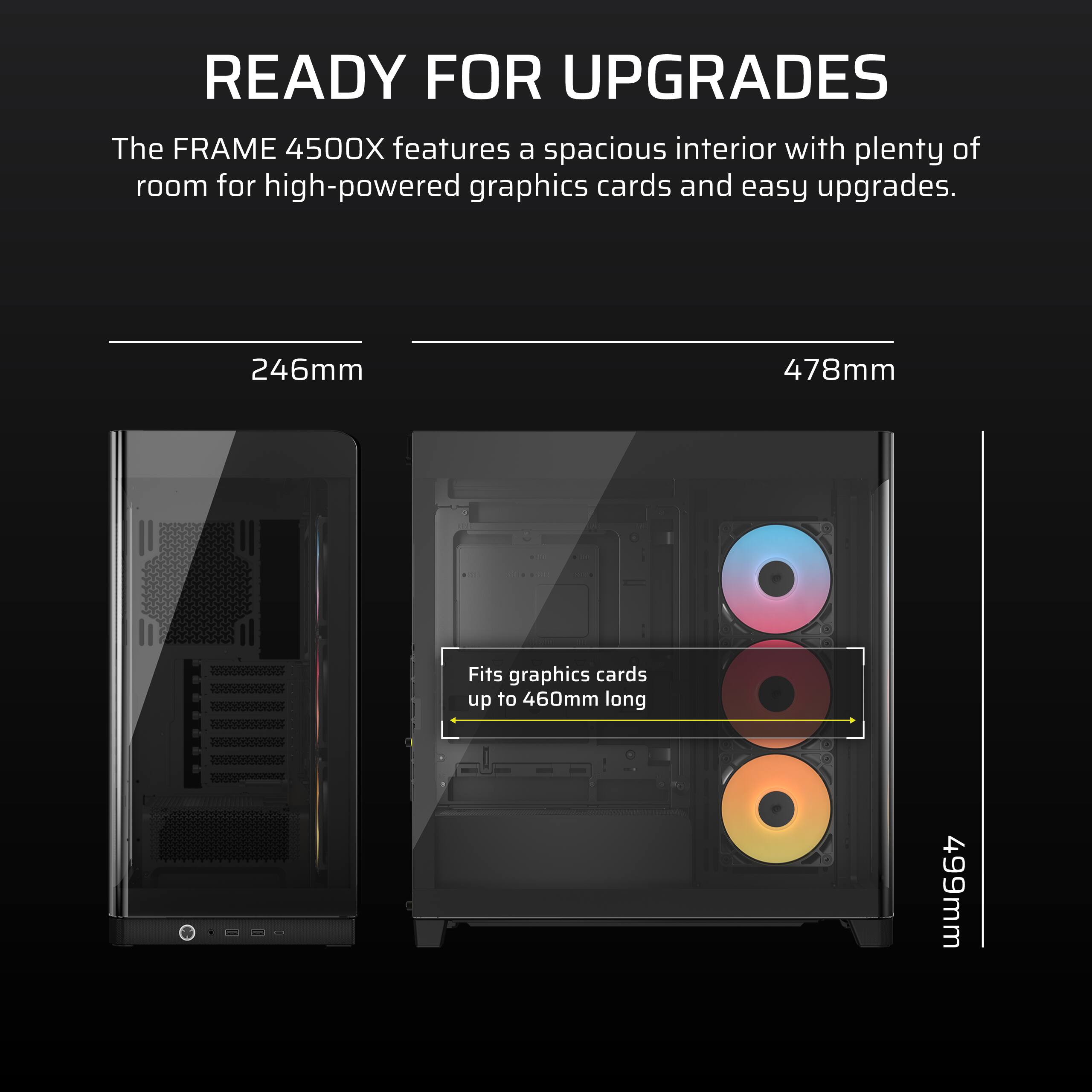 READY FOR UPGRADES

The FRAME 4500X features a spacious interior with plenty of room for high-powered graphics cards and easy upgrades.

246mm

Fits graphics cards up to 460mm long

478mm

499mm