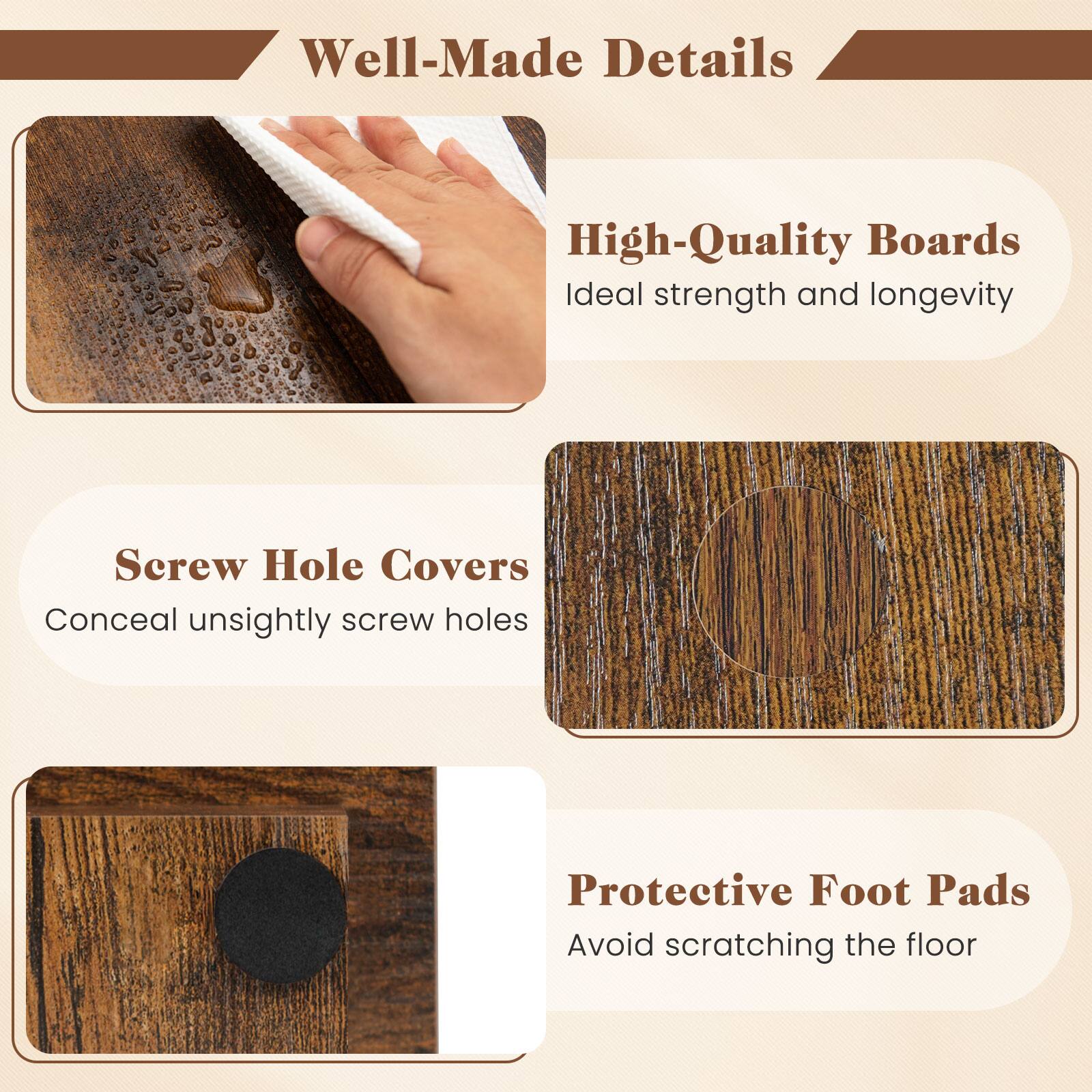 Well-Made Details

High-Quality Boards
Ideal strength and longevity

Screw Hole Covers
Conceal unsightly screw holes

Protective Foot Pads
Avoid scratching the floor