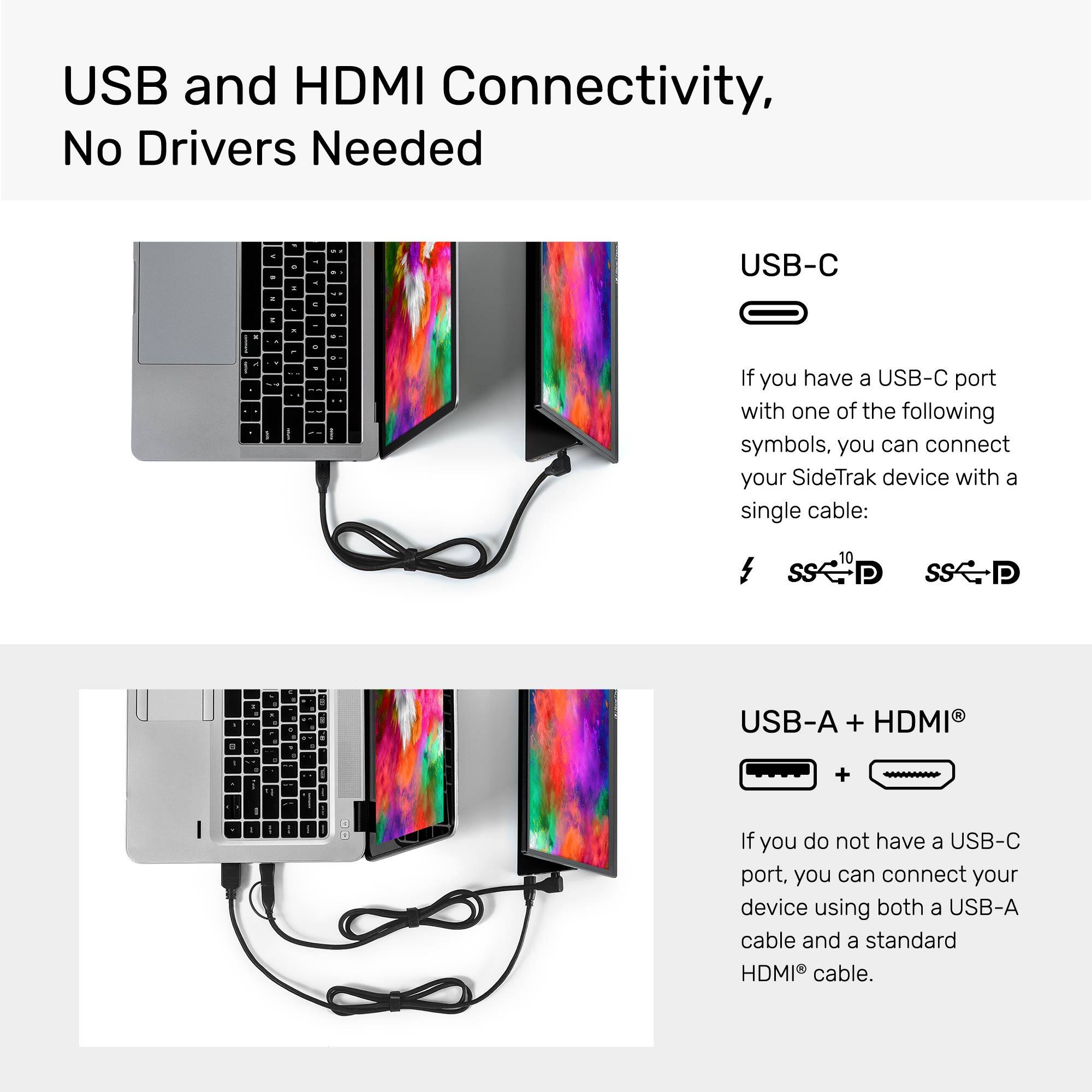 USB and HDMI Connectivity, No Drivers Needed - - - . de . - d USB-C . - . . . + . - - a I - - . - If you have a USB-C port with one of the following symbols, you can connect your SideTrak device with a single cable: 10 P P - . 4 . - 1 4 USB-A + HDMI . - 1 - + - d - - If you do not have a USB-C port, you can connect your device using both a USB-A cable and a standard HDMI cable.