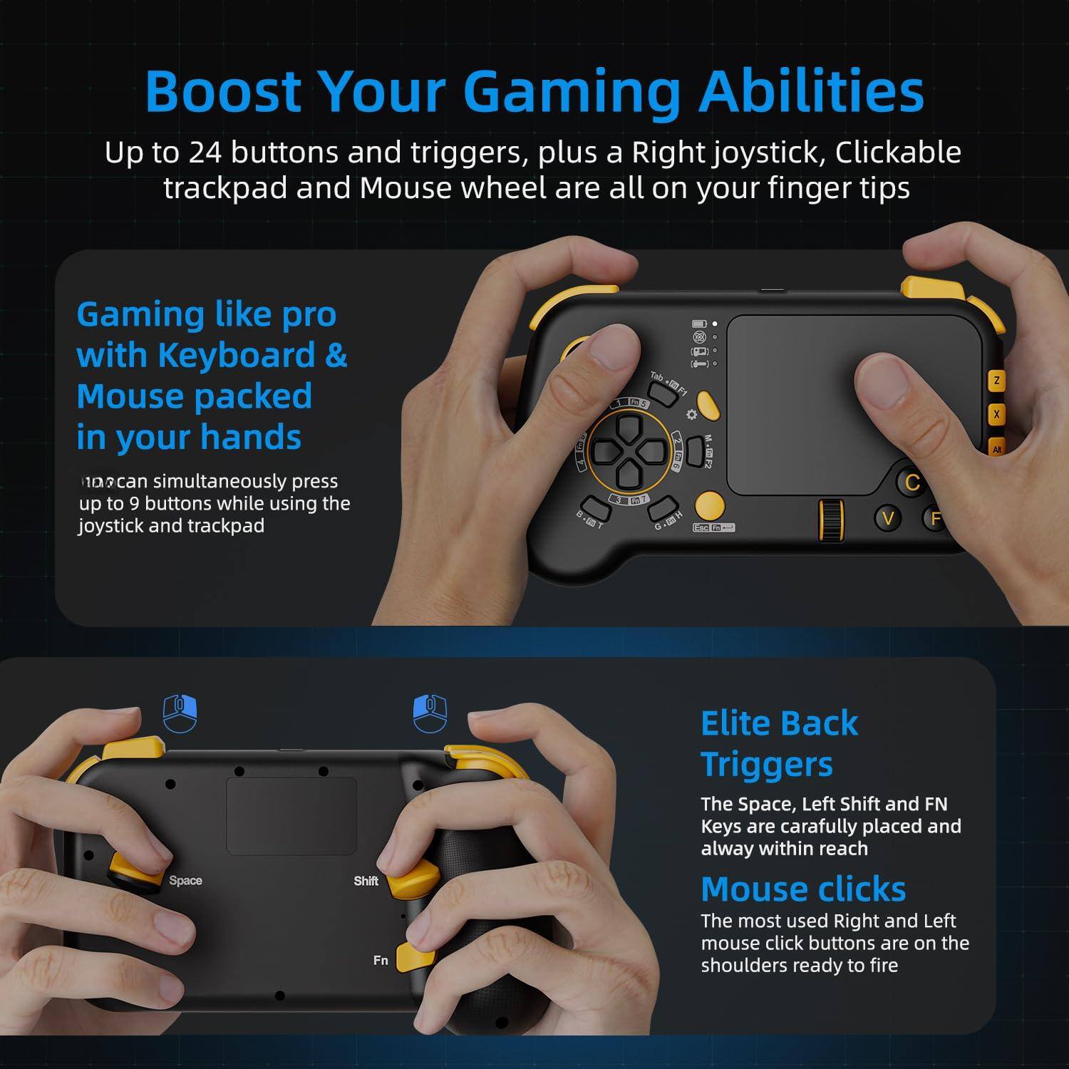 Boost Your Gaming Abilities

Up to 24 buttons and triggers, plus a Right joystick, Clickable trackpad and Mouse wheel are all on your finger tips

Gaming like pro with Keyboard & Mouse packed in your hands

109 can simultaneously press up to 9 buttons while using the joystick and trackpad

Elite Back Triggers

The Space, Left Shift and FN Keys are carefully placed and always within reach

Mouse clicks

The most used Right and Left mouse click buttons are on the shoulders ready to fire