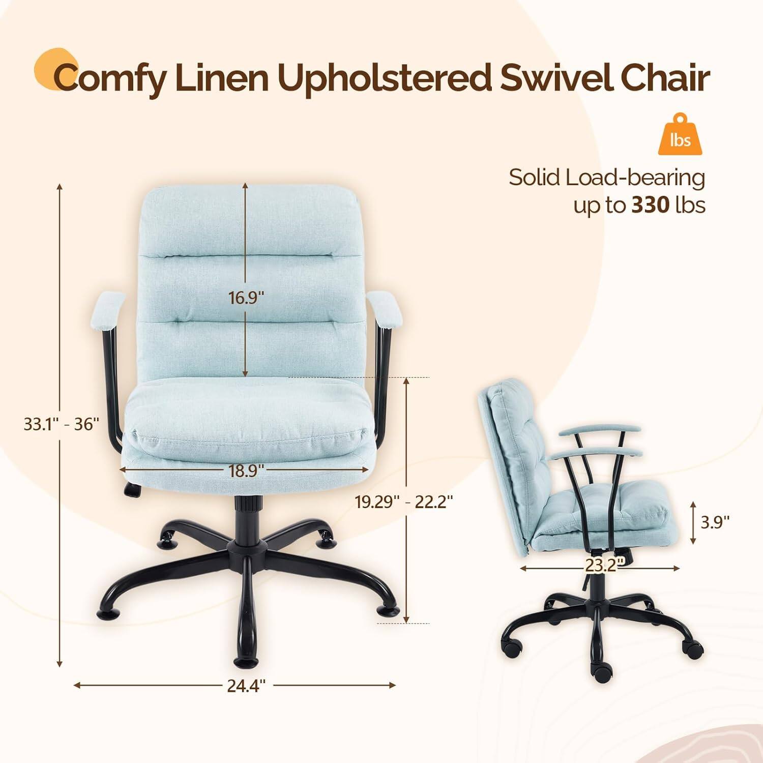Comfy Linen Upholstered Swivel Chair  
Solid Load-bearing up to 330 lbs  
16.9"  
33.1" - 36"  
18.9"  
19.29" - 22.2"  
3.9"  
23.2"  
24.4"