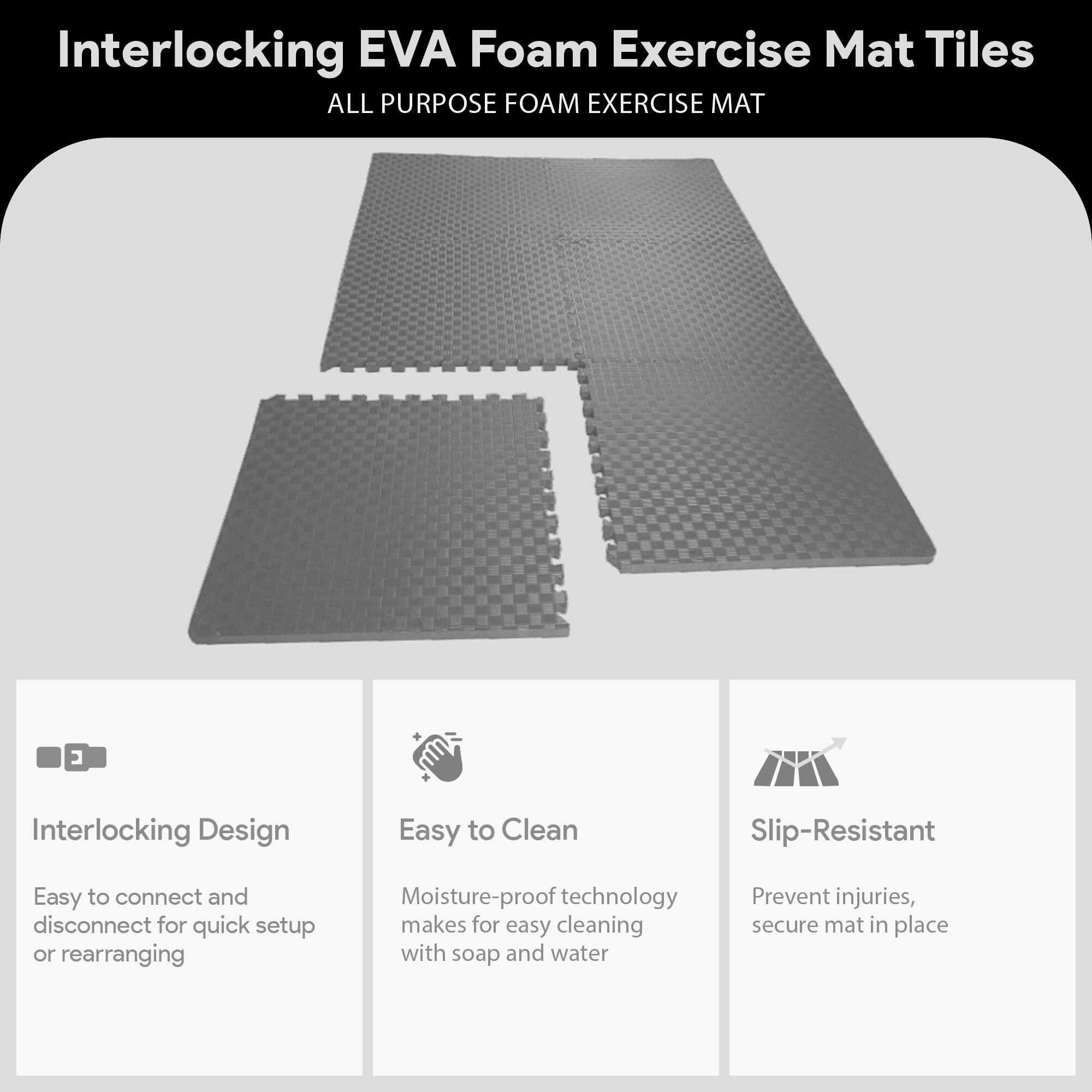 Interlocking EVA Foam Exercise Mat Tiles

ALL PURPOSE FOAM EXERCISE MAT

- Interlocking Design
  - Easy to connect and disconnect for quick setup or rearranging

- Easy to Clean
  - Moisture-proof technology makes for easy cleaning with soap and water

- Slip-Resistant
  - Prevent injuries, secure mat in place