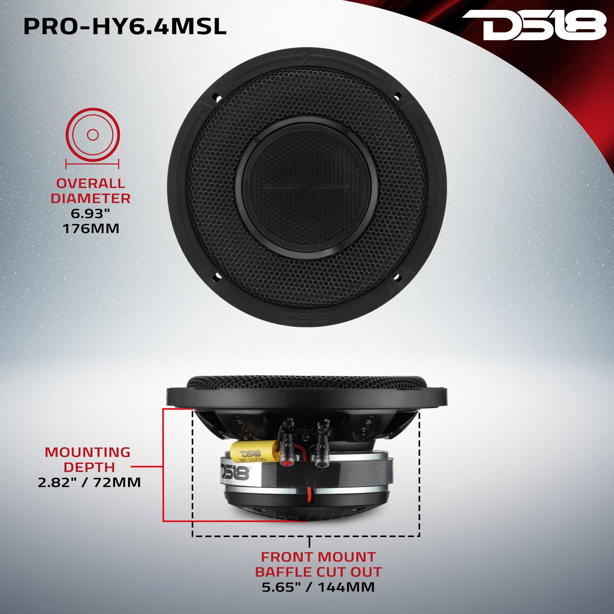 PRO-HY6.4MSL D518

OVERALL DIAMETER 6.93" / 176MM

MOUNTING DEPTH 2.82" / 72MM

FRONT MOUNT BAFFLE CUT OUT 5.65" / 144MM