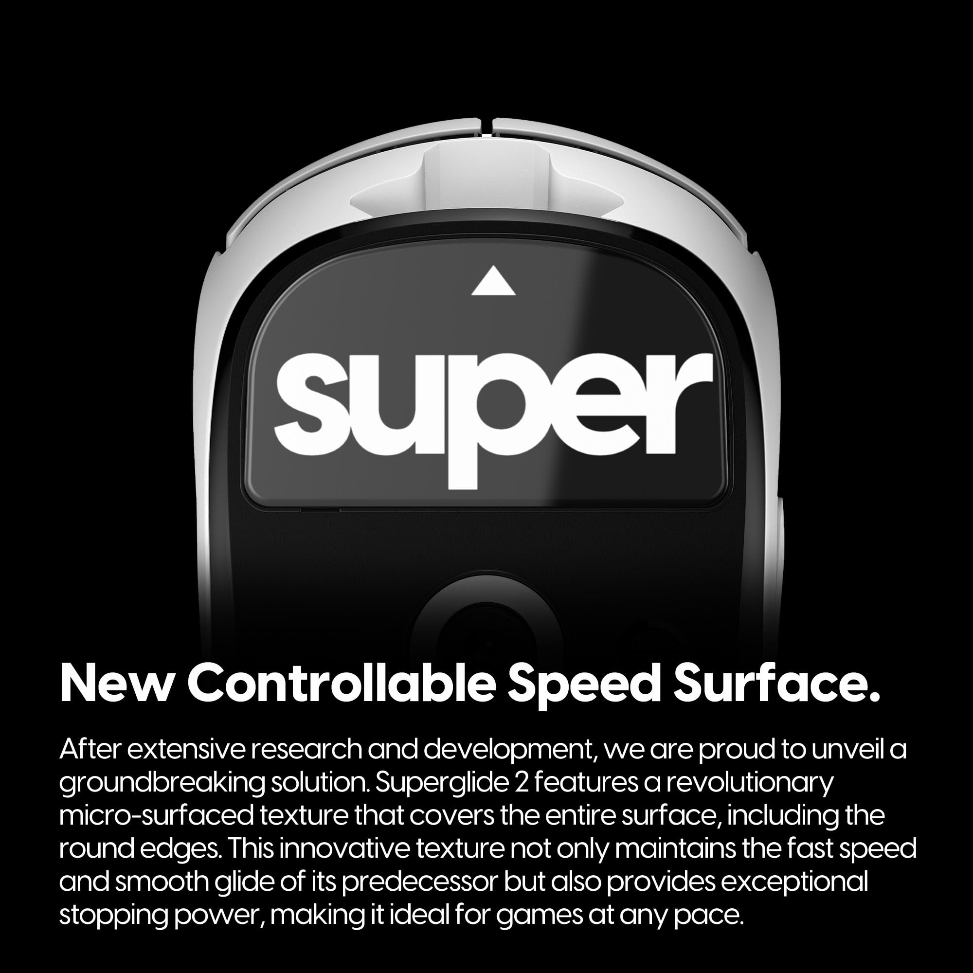 **New Controllable Speed Surface.**

After extensive research and development, we are proud to unveil a groundbreaking solution. Superglide 2 features a revolutionary micro-surfaced texture that covers the entire surface, including the round edges. This innovative texture not only maintains the fast speed and smooth glide of its predecessor but also provides exceptional stopping power, making it ideal for games at any pace.