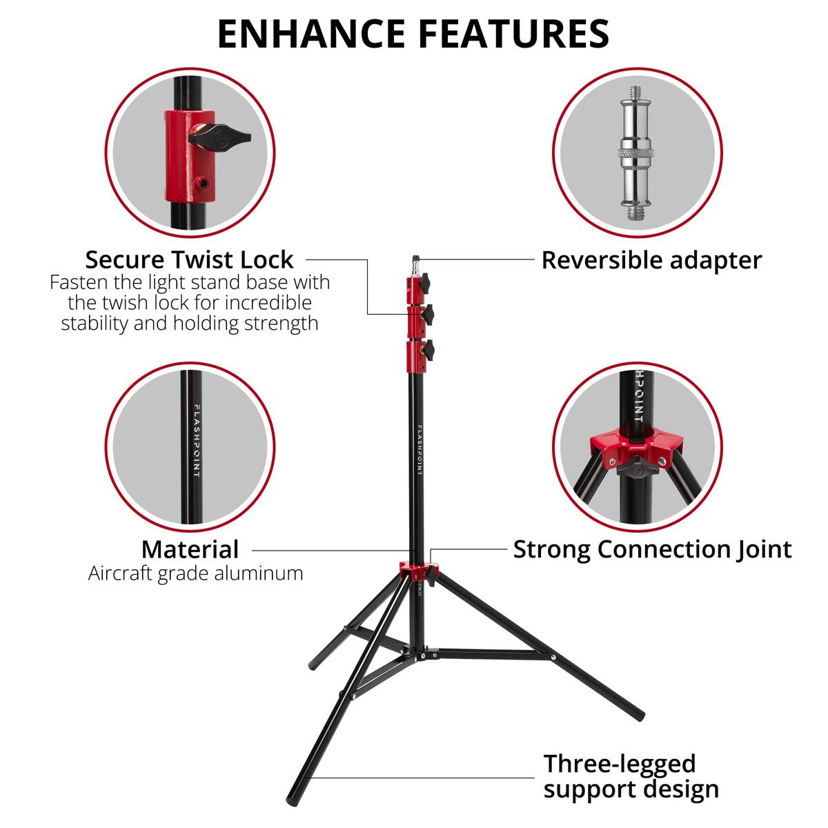 ENHANCE FEATURES

Secure Twist Lock
Fasten the light stand base with the twist lock for incredible stability and holding strength

FLASHPOINT NT FA182ZIN1

Reversible adapter

Material
Aircraft grade aluminum

Strong Connection Joint

Three-legged support design