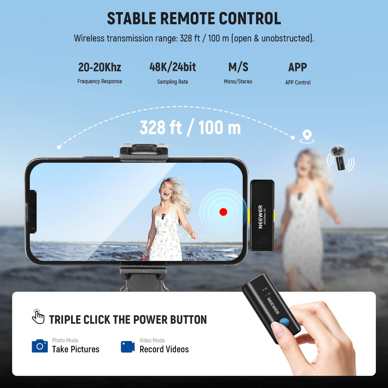 STABLE REMOTE CONTROL  
Wireless transmission range: 328 ft / 100 m (open & unobstructed).  
20-20Khz Frequency Response  
48K/24bit Sampling Rate  
M/S Mono/Stereo  
APP Control  

328 ft / 100 m  

TRIPLE CLICK THE POWER BUTTON  
Photo Mode: Take Pictures  
Video Mode: Record Videos