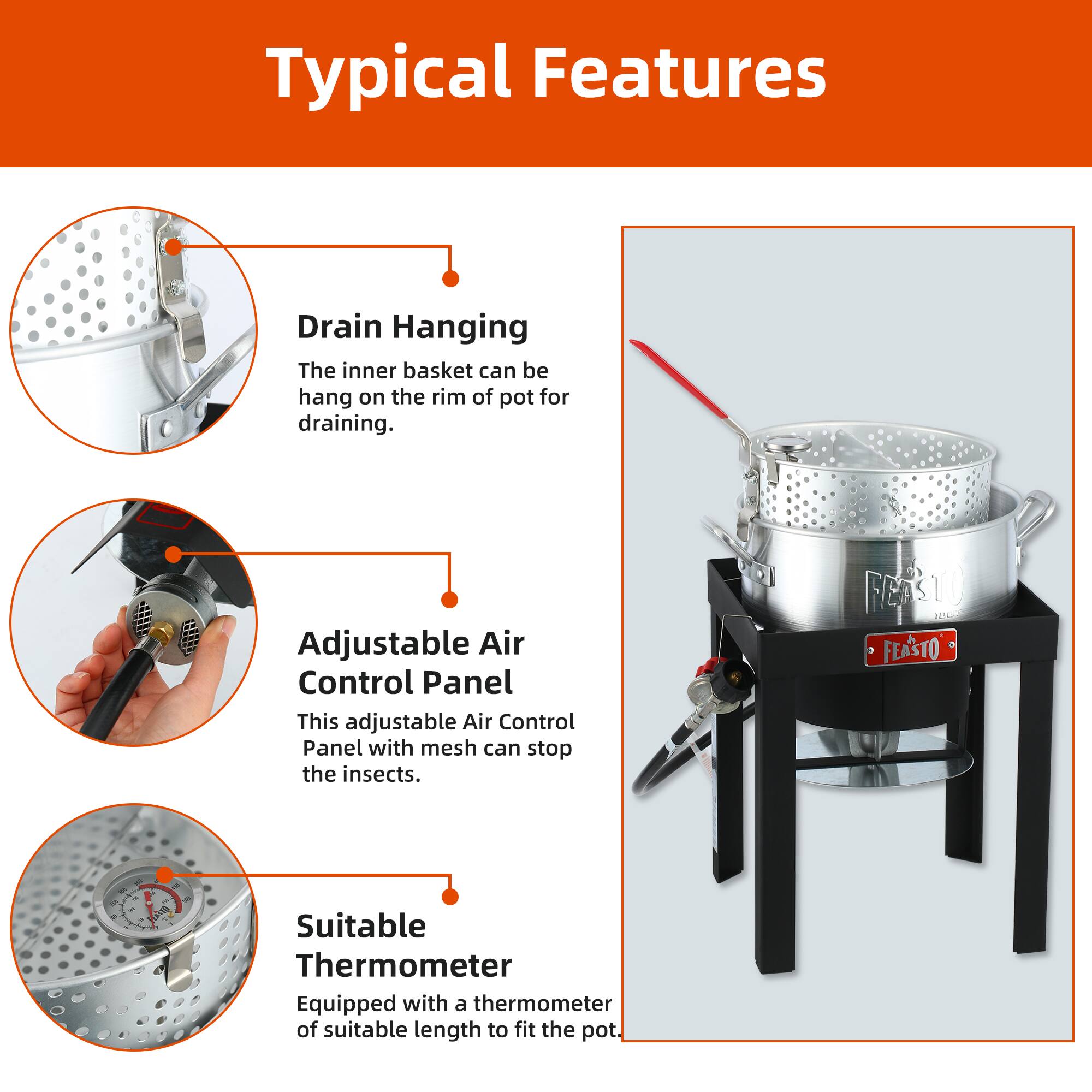 Typical Features

- Drain Hanging
  - The inner basket can be hang on the rim of pot for draining.

- Adjustable Air Control Panel
  - This adjustable Air Control Panel with mesh can stop the insects.

- Suitable Thermometer
  - Equipped with a thermometer of suitable length to fit the pot.