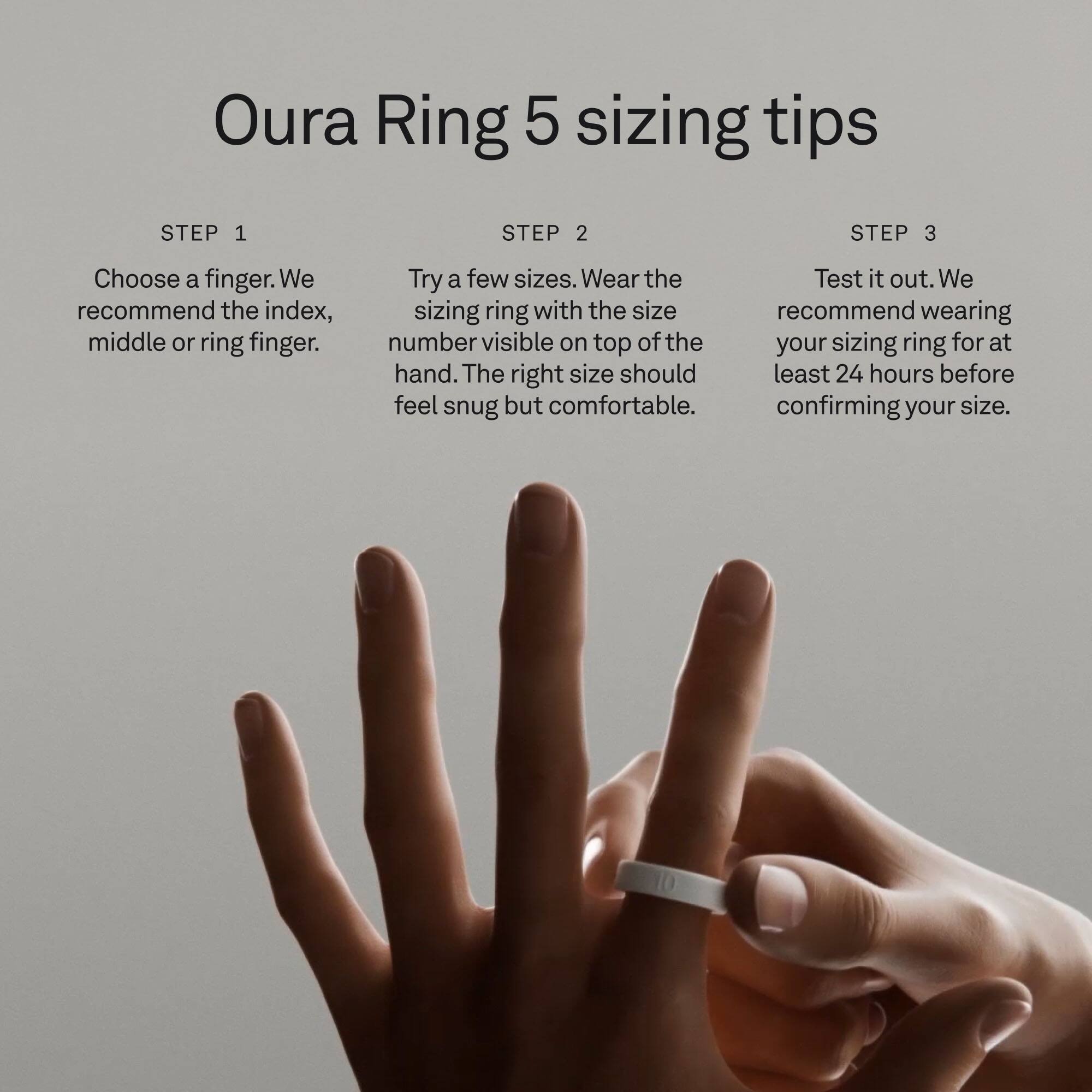 Oura Ring 5 sizing tips

STEP 1
Choose a finger. We recommend the index, middle or ring finger.

STEP 2
Try a few sizes. Wear the sizing ring with the size number visible on top of the hand. The right size should feel snug but comfortable.

STEP 3
Test it out. We recommend wearing your sizing ring for at least 24 hours before confirming your size.