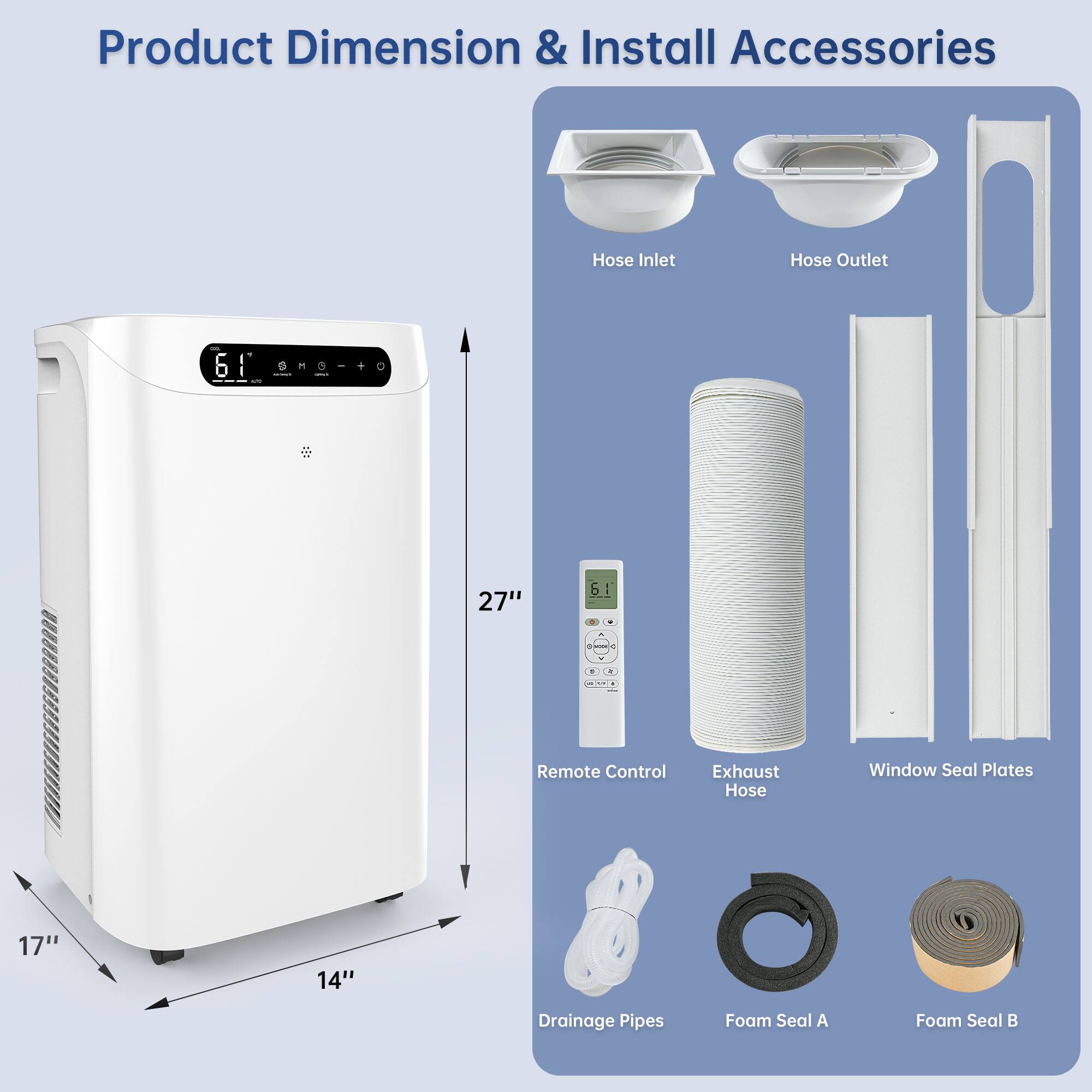Product Dimension & Install Accessories

- Hose Inlet
- Hose Outlet
- Remote Control
- Exhaust Hose
- Window Seal Plates
- Drainage Pipes
- Foam Seal A
- Foam Seal B

Dimensions:
- Height: 27"
- Width: 17"
- Depth: 14"