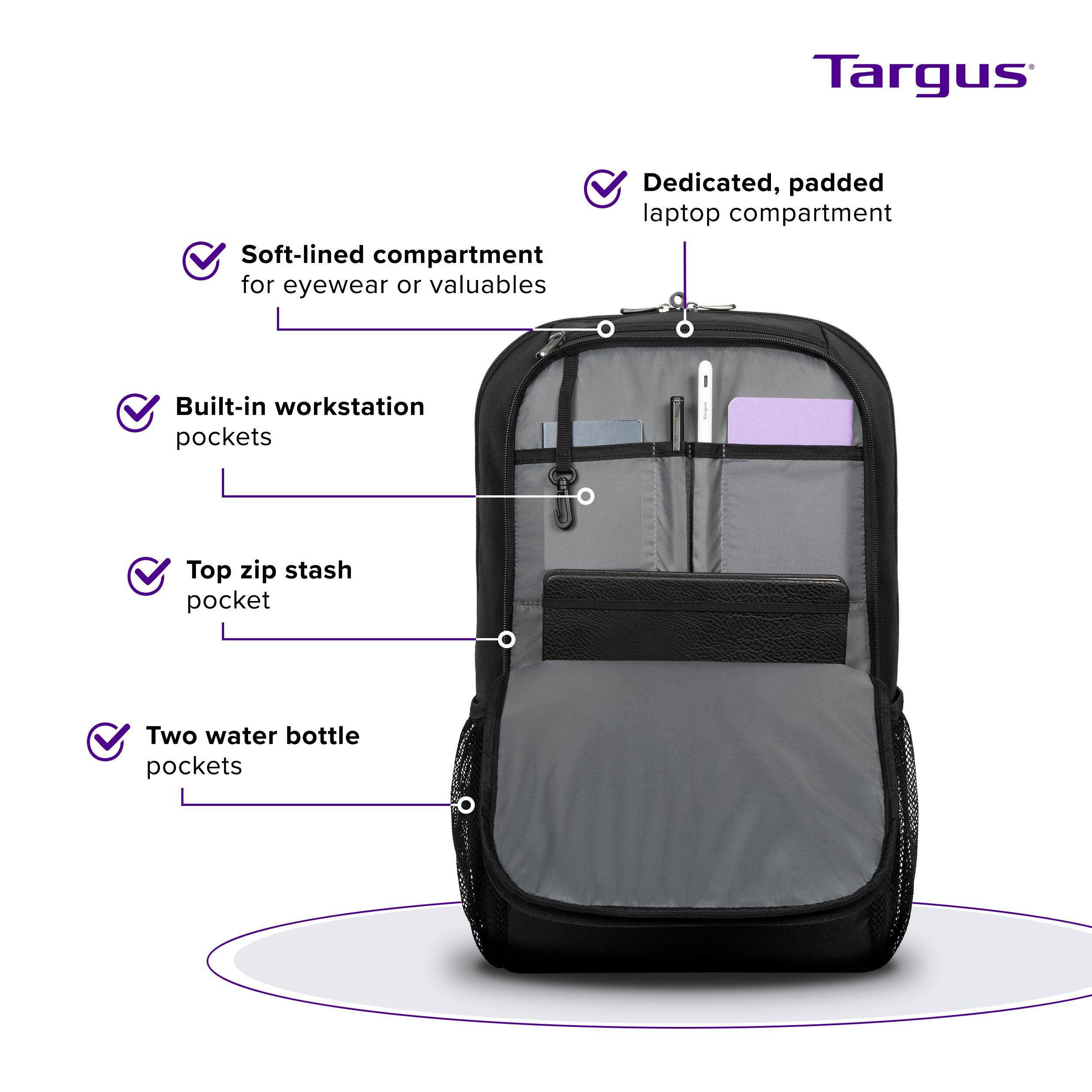 Targus Soft-lined compartment for eyewear or valuables Dedicated, padded laptop compartment Built-in workstation pockets Top zip stash pocket Two water bottle pockets