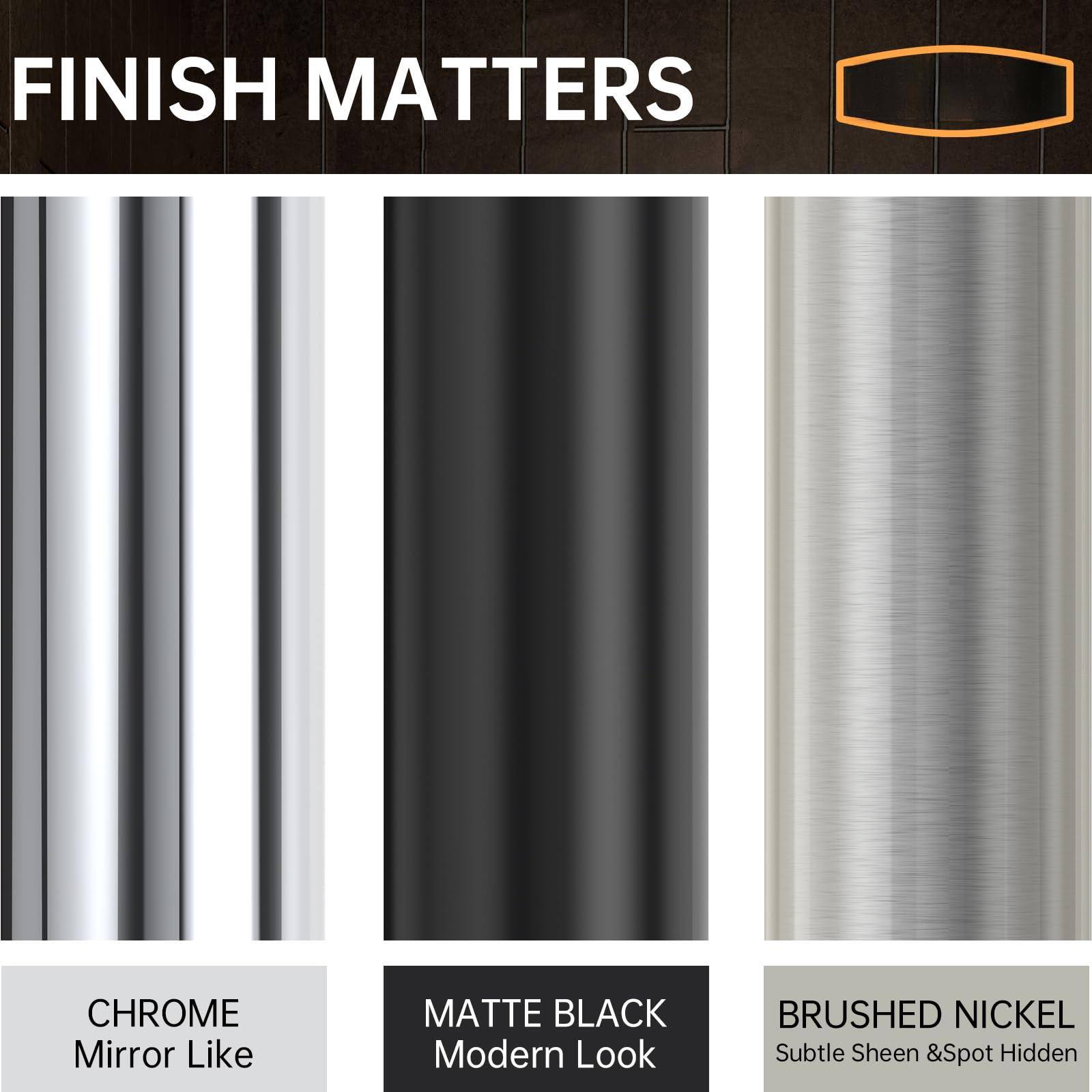 FINISH MATTERS

CHROME  
Mirror Like

MATTE BLACK  
Modern Look

BRUSHED NICKEL  
Subtle Sheen & Spot Hidden
