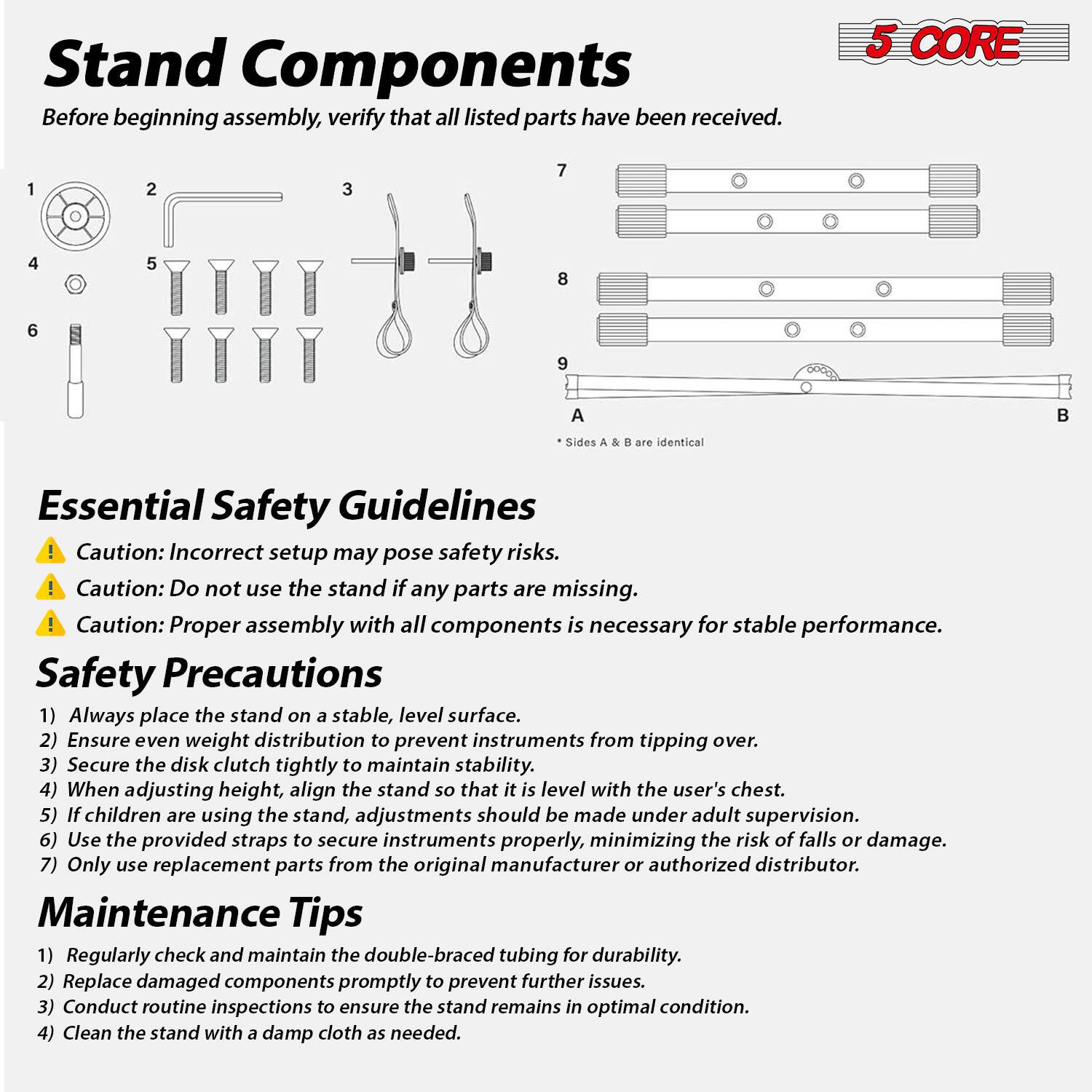 **Stand Components**

Before beginning assembly, verify that all listed parts have been received.

1. [Image of a wheel]
2. [Image of a pipe]
3. [Image of a handle]
4. [Image of a knob]
5. [Image of screws]
6. [Image of a small component]
7. [Image of a bar]
8. [Image of a bar]
9. [Image of a bar]
A. [Image of a bar]
B. [Image of a bar]

* Sides A & B are identical

---

**Essential Safety Guidelines**

⚠️ Caution: Incorrect setup may pose safety risks.
⚠️ Caution: Do not use the stand if any parts are missing.
⚠️ Caution: Proper assembly with all components is necessary for stable performance.

---

**Safety Precautions**

1. Always place the stand on a stable, level surface.
2. Ensure even weight distribution to prevent instruments from tipping over.
3. Secure the disk clutch tightly to maintain stability.
4. When adjusting height, align the stand so that it is level with the user's chest.
5. If children are using the stand, adjustments should be made under adult supervision.
6. Use the provided straps to secure instruments properly