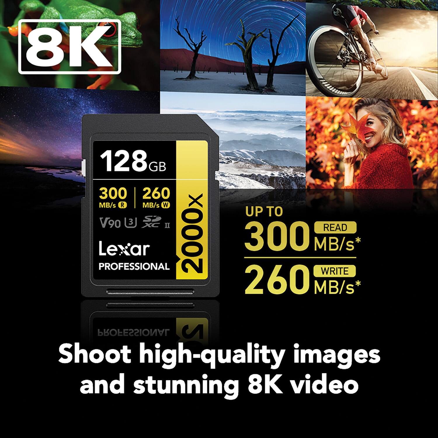 8K

128 GB

300 MB/s R

260 MB/s W

V90

2000x

Lexar PROFESSIONAL

UP TO

READ 300 MB/s*

WRITE 260 MB/s*

Shoot high-quality images and stunning 8K video