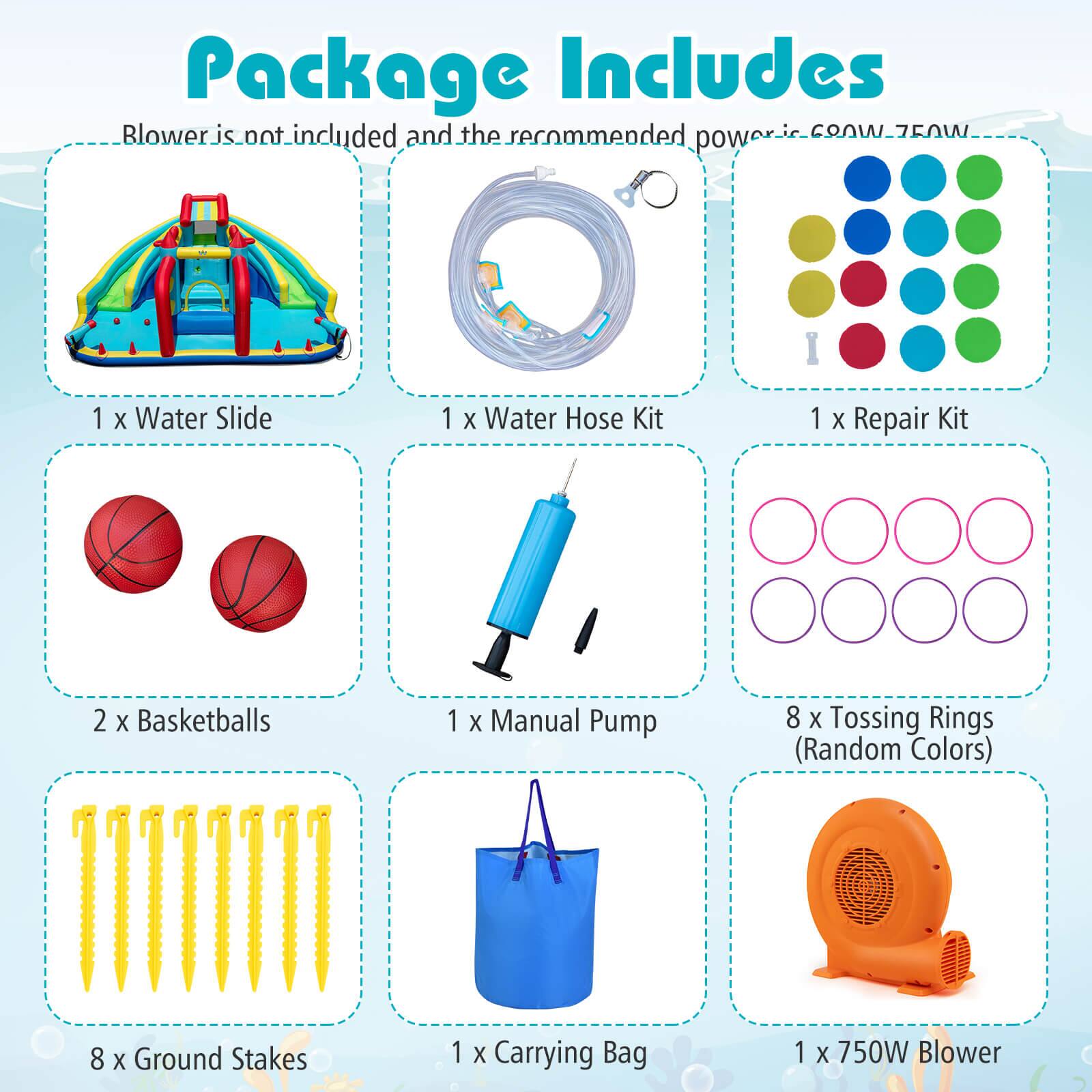 Package Includes

Blower is not included and the recommended power is 750W.

1 x Water Slide  
1 x Water Hose Kit  
1 x Repair Kit  
2 x Basketballs  
1 x Manual Pump  
8 x Tossing Rings (Random Colors)  
8 x Ground Stakes  
1 x Carrying Bag  
1 x 750W Blower