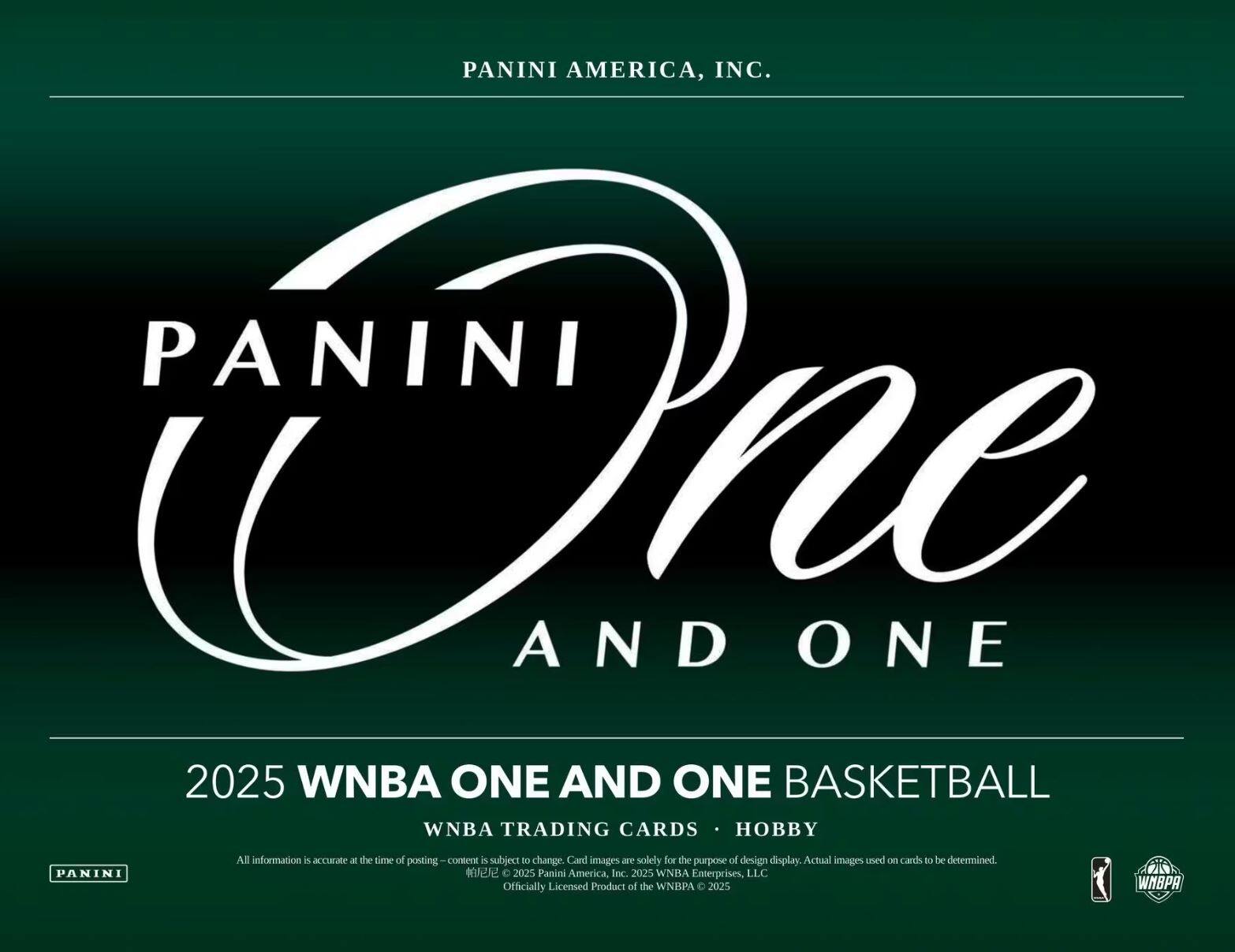 PANINI AMERICA, INC.  
PANINI One AND ONE  
2025 WNBA ONE AND ONE BASKETBALL  
WNBA TRADING CARDS • HOBBY  

All information is accurate at the time of posting—content is subject to change. Card images are solely for the purpose of design display. Actual images used on cards to be determined.  

© 2025 Panini America, Inc. 2025 WNBA Enterprises, LLC  
Officially Licensed Product of the WNBA © 2025 WNBA