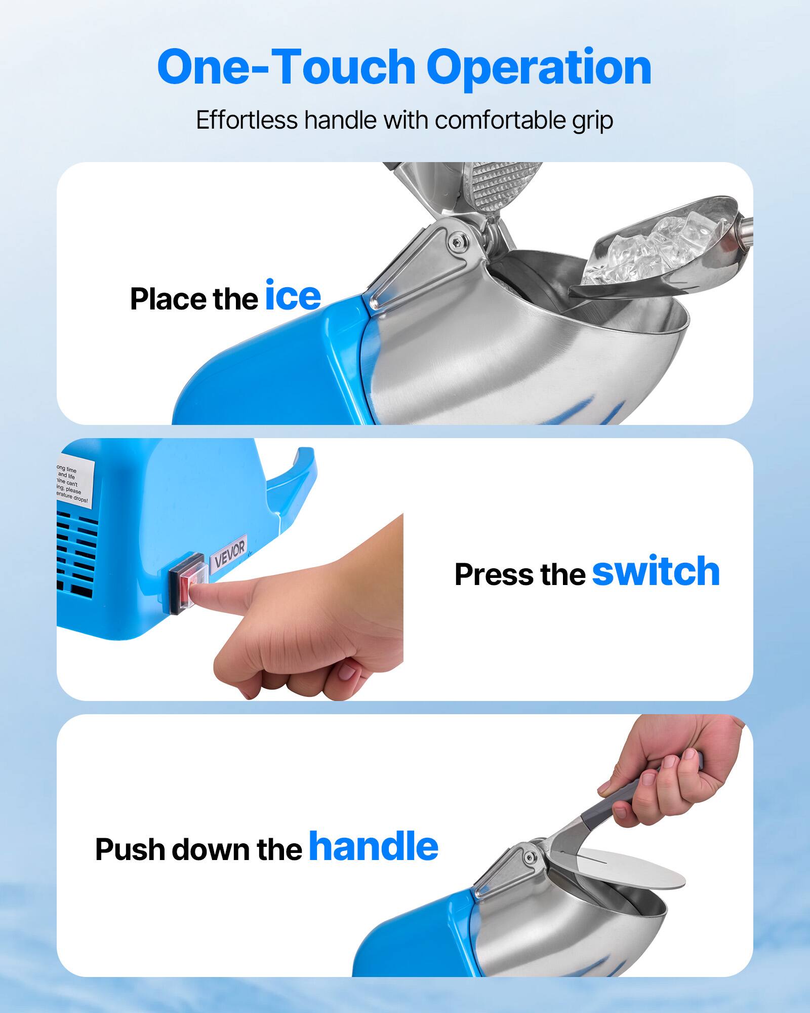 One-Touch Operation Effortless handle with comfortable grip

Place the ice
Press the switch
Push down the handle