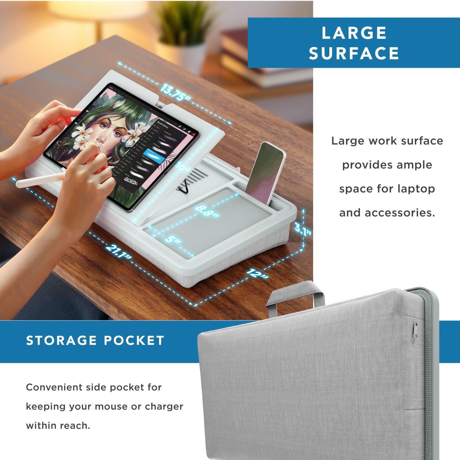 LARGE SURFACE  
21.1" x 13.75" - 10" IN  
8.8" x 8.5" x 12"  
3.1"  
Large work surface provides ample space for laptop and accessories.  

STORAGE POCKET  
Convenient side pocket for keeping your mouse or charger within reach.