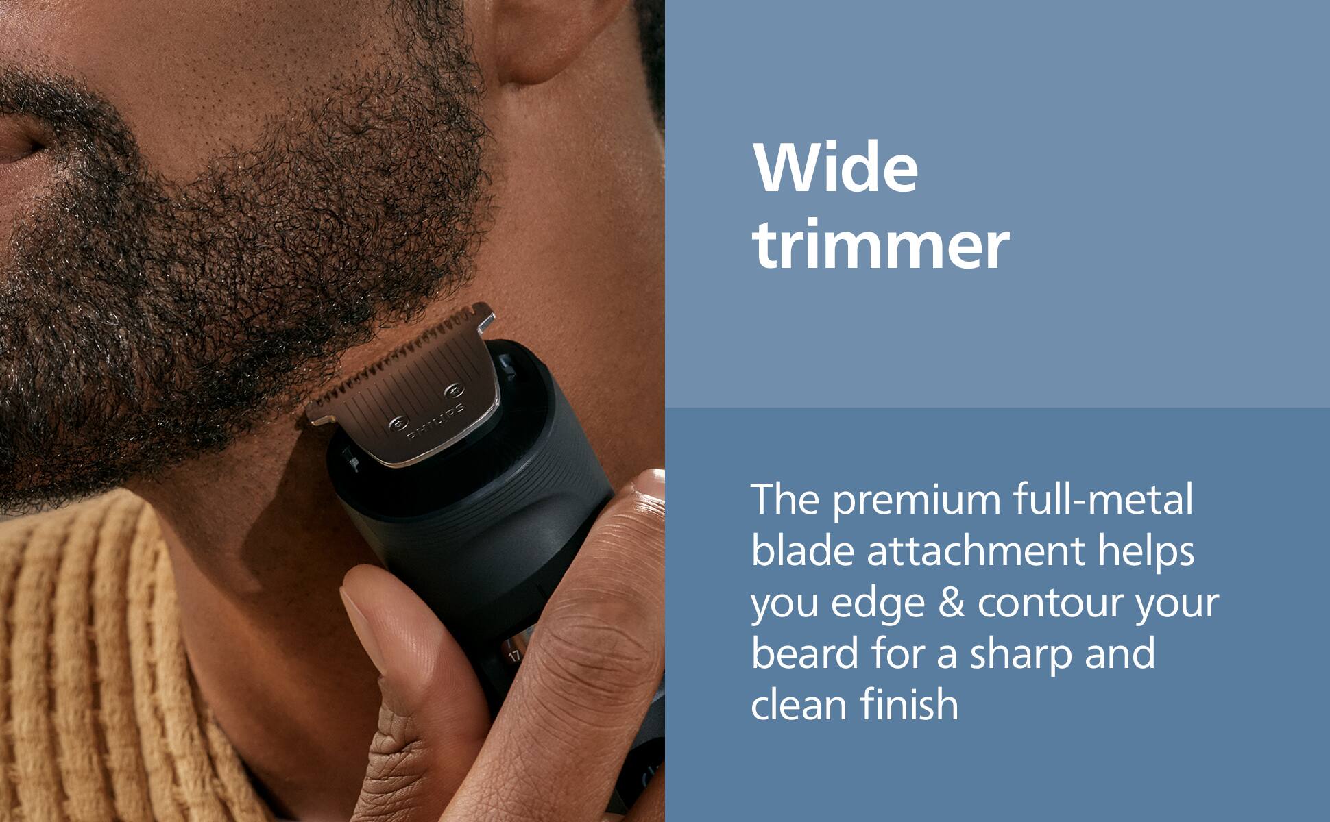 Wide trimmer

The premium full-metal blade attachment helps you edge & contour your beard for a sharp and clean finish