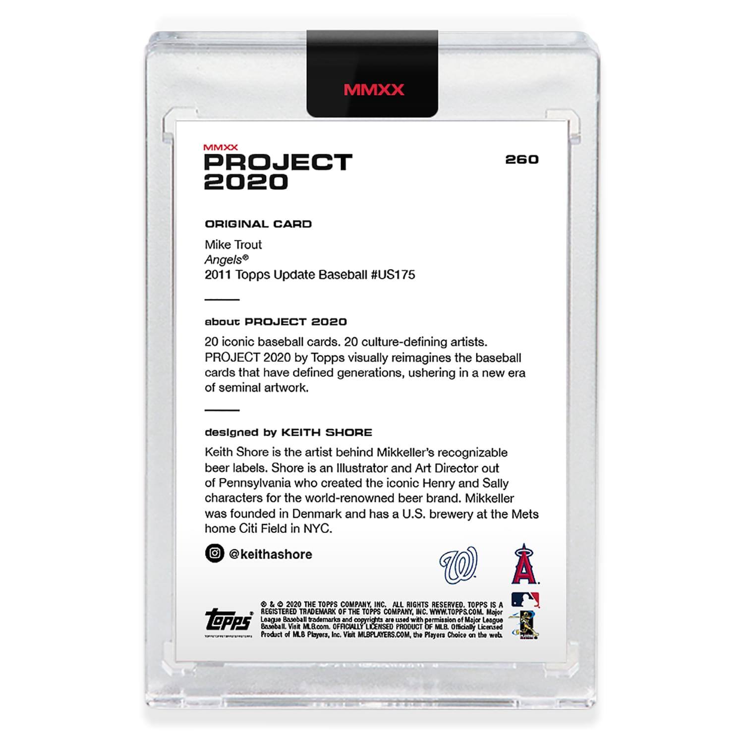 **MMXX PROJECT 2020**

**260**

**ORIGINAL CARD**

Mike Trout  
Angels  
2011 Topps Update Baseball #US175

**about PROJECT 2020**

20 iconic baseball cards. 20 culture-defining artists.  
PROJECT 2020 by Topps visually reimagines the baseball cards that have defined generations, ushering in a new era of seminal artwork.

**designed by KEITH SHORE**

Keith Shore is the artist behind Mikkeller's recognizable beer labels. Shore is an Illustrator and Art Director out of Pennsylvania who created the iconic Henry and Sally characters for the world-renowned beer brand. Mikkeller was founded in Denmark and has a U.S. brewery at the Mets home Citi Field in NYC.  
@keithashore

**2020 THE TOPPS COMPANY, INC. ALL RIGHTS RESERVED. TOPPS IS A REGISTERED TRADEMARK OF THE TOPPS COMPANY INC. WWW.TOPPS.COM**

**Major League Baseball**  
**Officially licensed product of MLB Players, Inc.**  
**© 2020 THE TOPPS COMPANY, INC. ALL RIGHTS RESERVED. TOPPS IS A REGISTERED TRADEMARK OF
