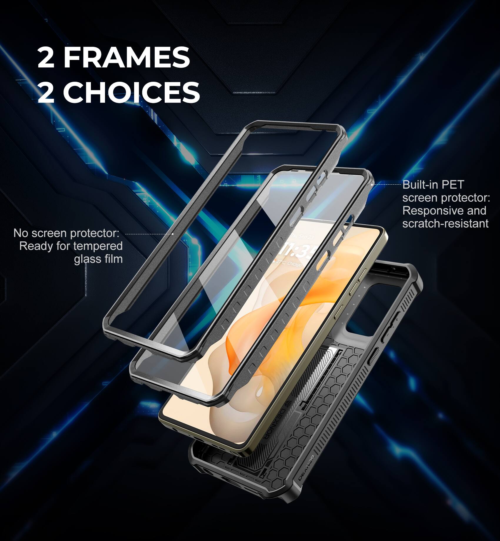 2 FRAMES 2 CHOICES

No screen protector: Ready for tempered glass film

Built-in PET screen protector: Responsive and scratch-resistant