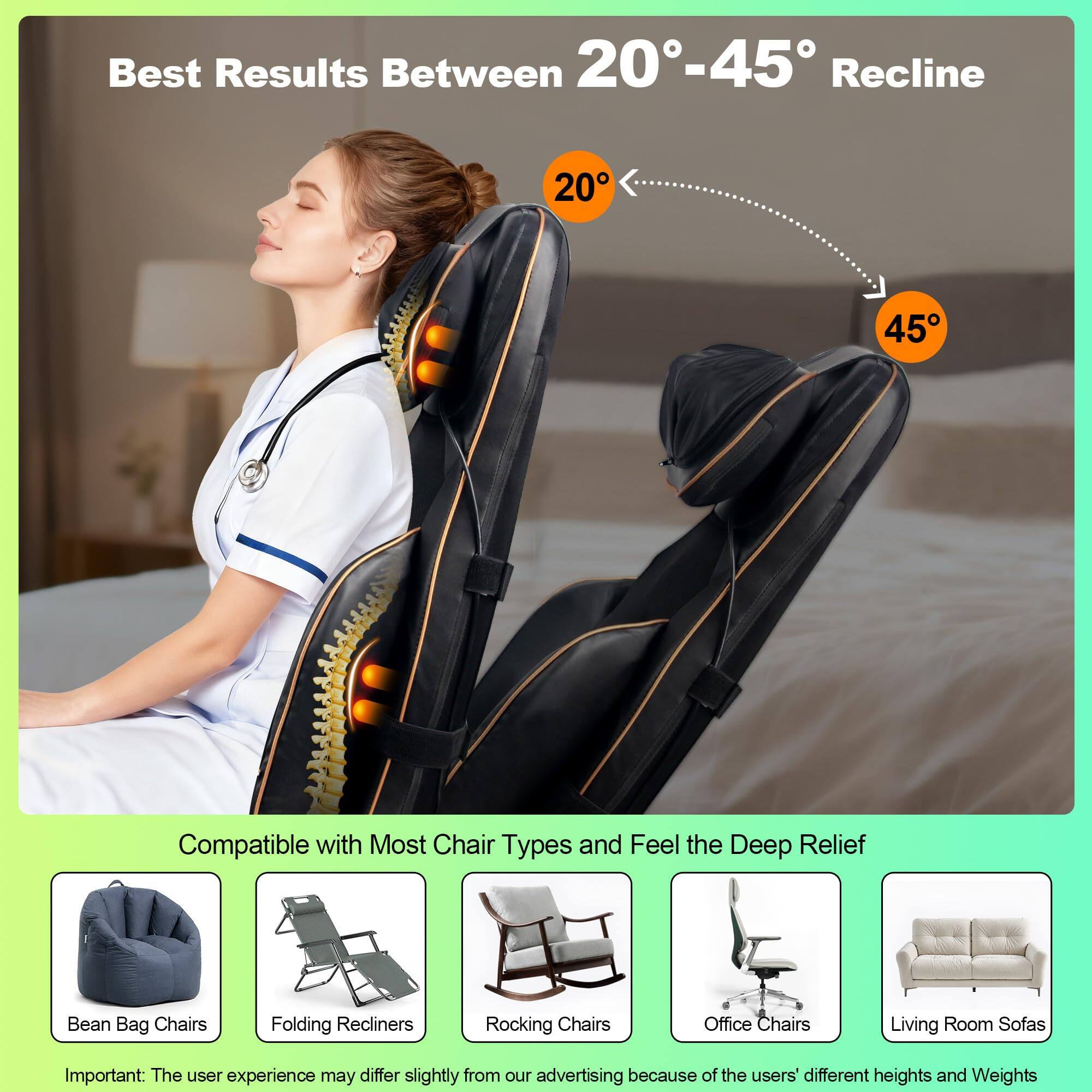 Best Results Between 20°-45° Recline

Compatible with Most Chair Types and Feel the Deep Relief

Bean Bag Chairs
Folding Recliners
Rocking Chairs
Office Chairs
Living Room Sofas

Important: The user experience may differ slightly from our advertising because of the users' different heights and weights.