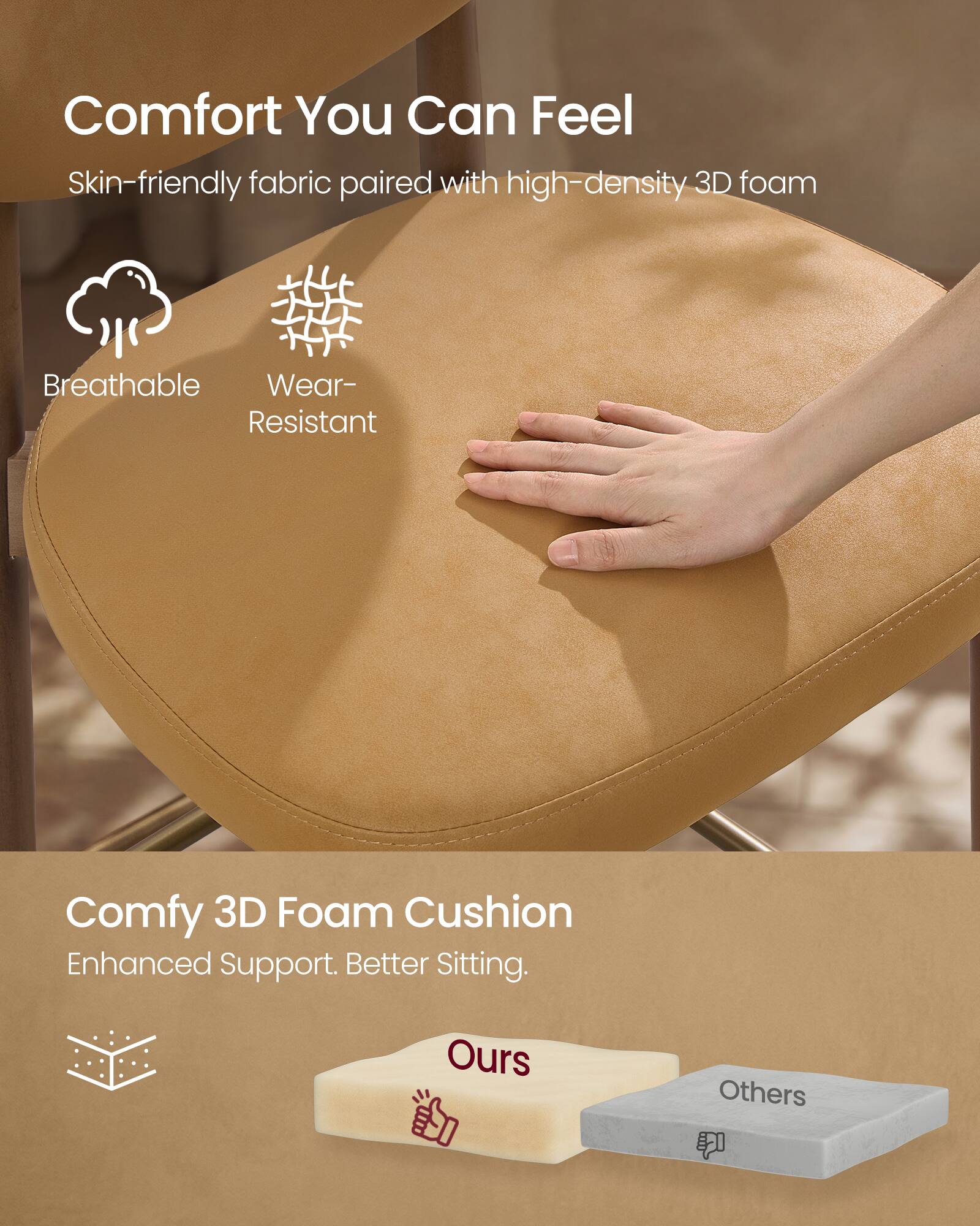 Comfort You Can Feel

Skin-friendly fabric paired with high-density 3D foam

- Breathable
- Wear-Resistant

Comfy 3D Foam Cushion

Enhanced Support. Better Sitting.

- Ours
- Others